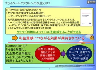 プライベートクラウドへの失望とは?
ITR White Paper (2013/04/17)
「クラウド化で実現するIT基盤統合
～オープンクラウドによるROI創出～」*1
・大手流通業(年商4,000億円)におけるコストシミュレーションによれば、
オープンクラウド環境への移行は仮想統合のみに比して22%の削減効果
・ハードウェア、ソフトウェアの調達、保守および運用におけるコスト節減効果
・システムダウンに対する機会損失リスク抑制

クラウド利用によってTCOを削減することができる

利益貢献につながる効果が期待されている
Gartner(2013)*2
「今後3年間に、
大企業の過半数は
ハイブリッドクラウドを
活用するようになる」

仮想化、標準化、
自動化により
所有と運用の
コストを削減

4

メトリクス、セルフ
サービス、自動プロ
ビジョニングにより
アジリティを実現

*1 http://www.itr.co.jp/library/public/ITR_WhitePaper/ITR_WP_C13040049.pdf
*2 http://www.gartner.com/newsroom/id/2599315

 