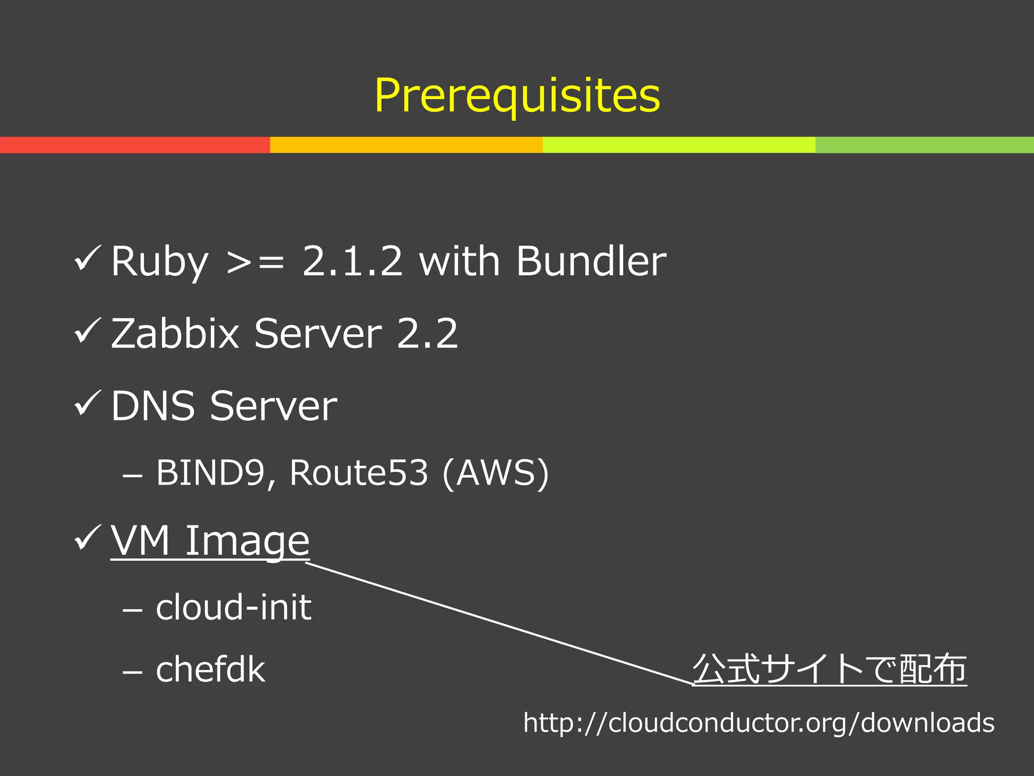 Prerequisites
 Ruby >= 2.1.2 with Bundler
 Zabbix Server 2.2
 DNS Server
– BIND9, Route53 (AWS)
 VM Image
– cloud-init
– chefdk 公式サイトで配布
http://cloudconductor.org/downloads
 