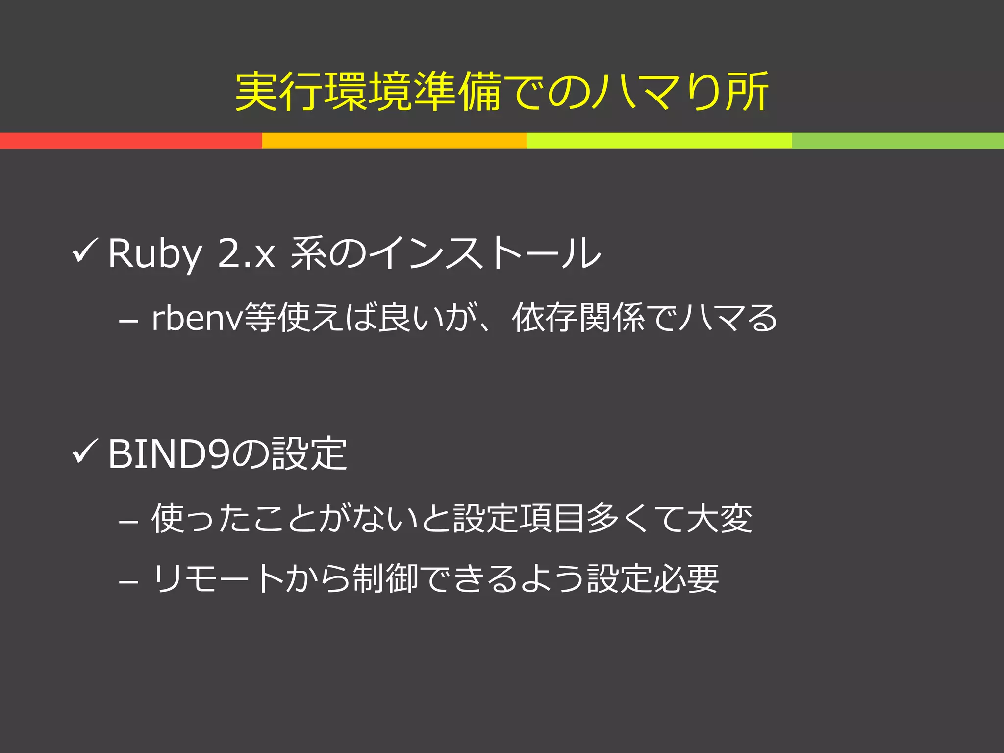 実行環境準備でのハマり所
 Ruby 2.x 系のインストール
– rbenv等使えば良いが、依存関係でハマる
 BIND9の設定
– 使ったことがないと設定項目多くて大変
– リモートから制御できるよう設定必要
 