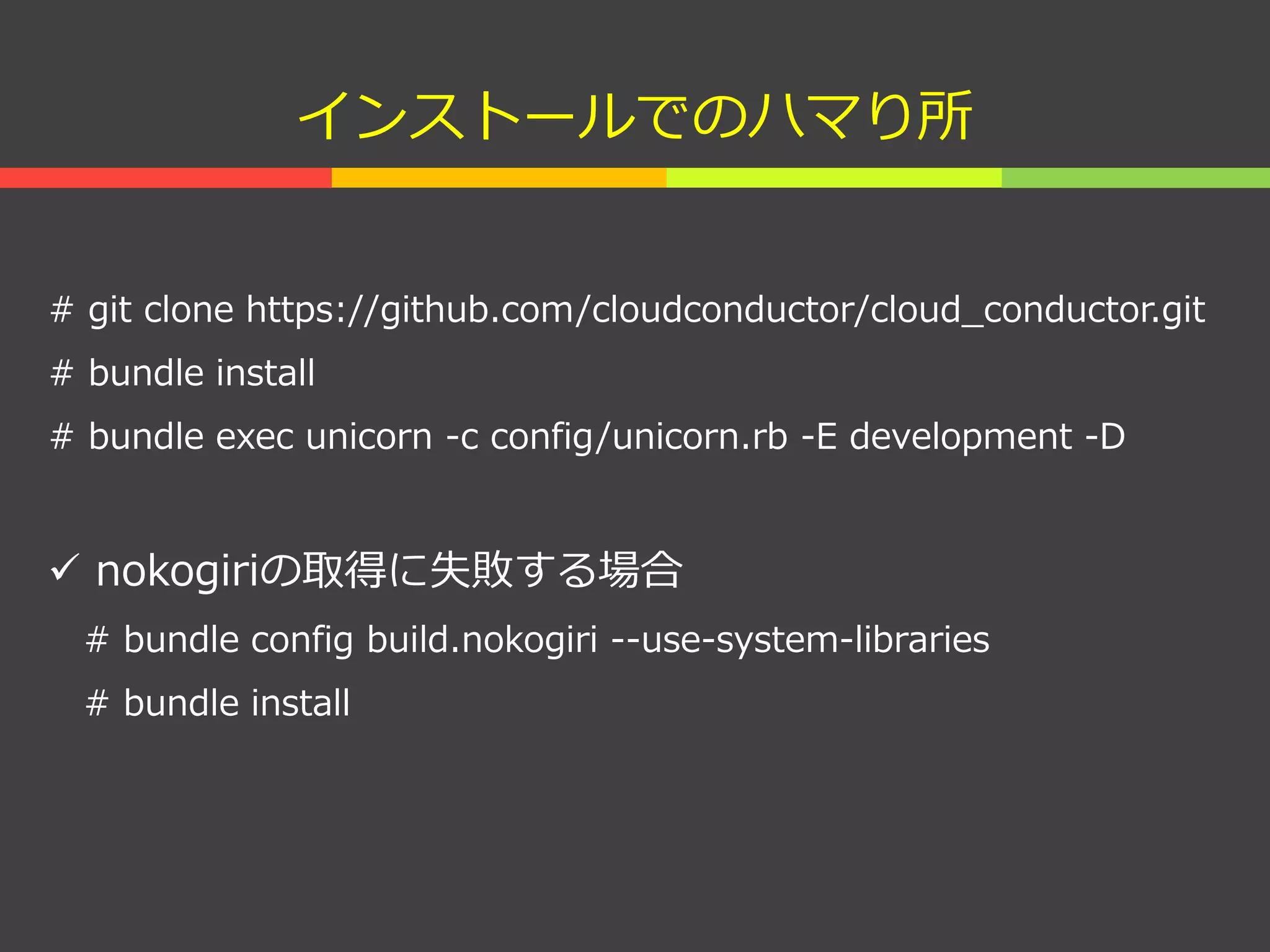 インストールでのハマり所
# git clone https://github.com/cloudconductor/cloud_conductor.git
# bundle install
# bundle exec unicorn -c config/unicorn.rb -E development -D
 nokogiriの取得に失敗する場合
# bundle config build.nokogiri --use-system-libraries
# bundle install
 
