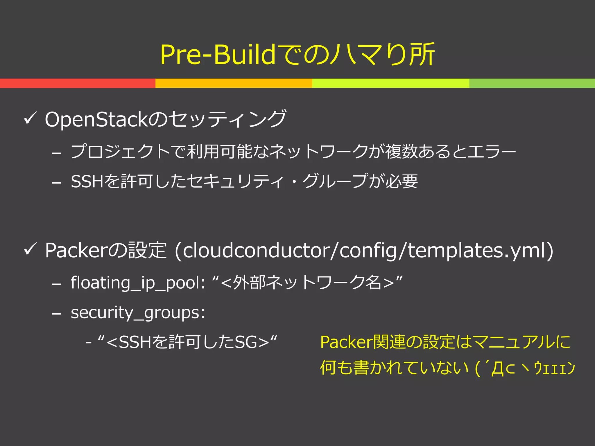 Pre-Buildでのハマり所
 OpenStackのセッティング
– プロジェクトで利用可能なネットワークが複数あるとエラー
– SSHを許可したセキュリティ・グループが必要
 Packerの設定 (cloudconductor/config/templates.yml)
– floating_ip_pool: “<外部ネットワーク名>”
– security_groups:
- “<SSHを許可したSG>“ Packer関連の設定はマニュアルに
何も書かれていない (´Д⊂ヽｳｪｪｪﾝ
 