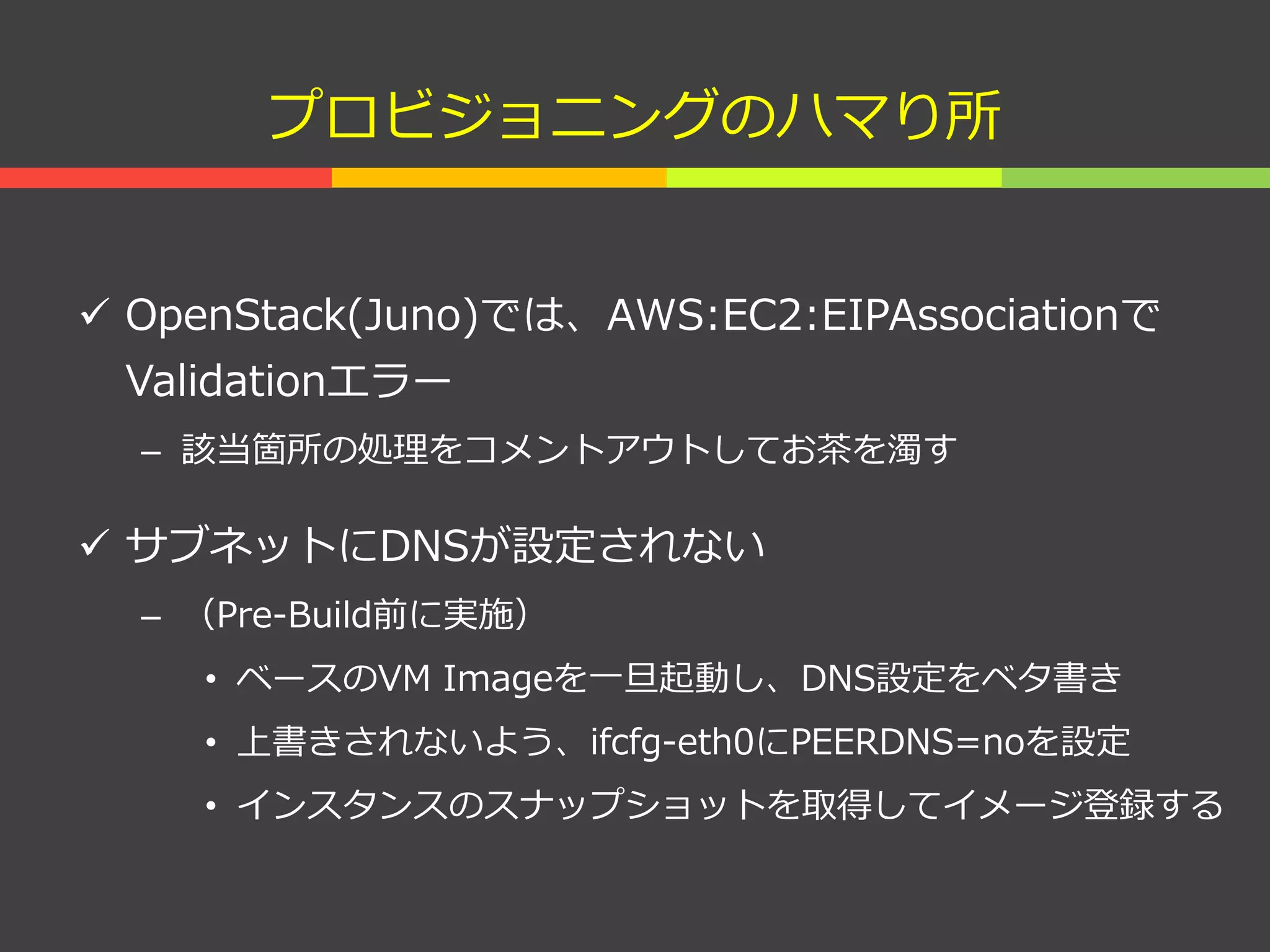 プロビジョニングのハマり所
 OpenStack(Juno)では、AWS:EC2:EIPAssociationで
Validationエラー
– 該当箇所の処理をコメントアウトしてお茶を濁す
 サブネットにDNSが設定されない
– （Pre-Build前に実施）
• ベースのVM Imageを一旦起動し、DNS設定をベタ書き
• 上書きされないよう、ifcfg-eth0にPEERDNS=noを設定
• インスタンスのスナップショットを取得してイメージ登録する
 