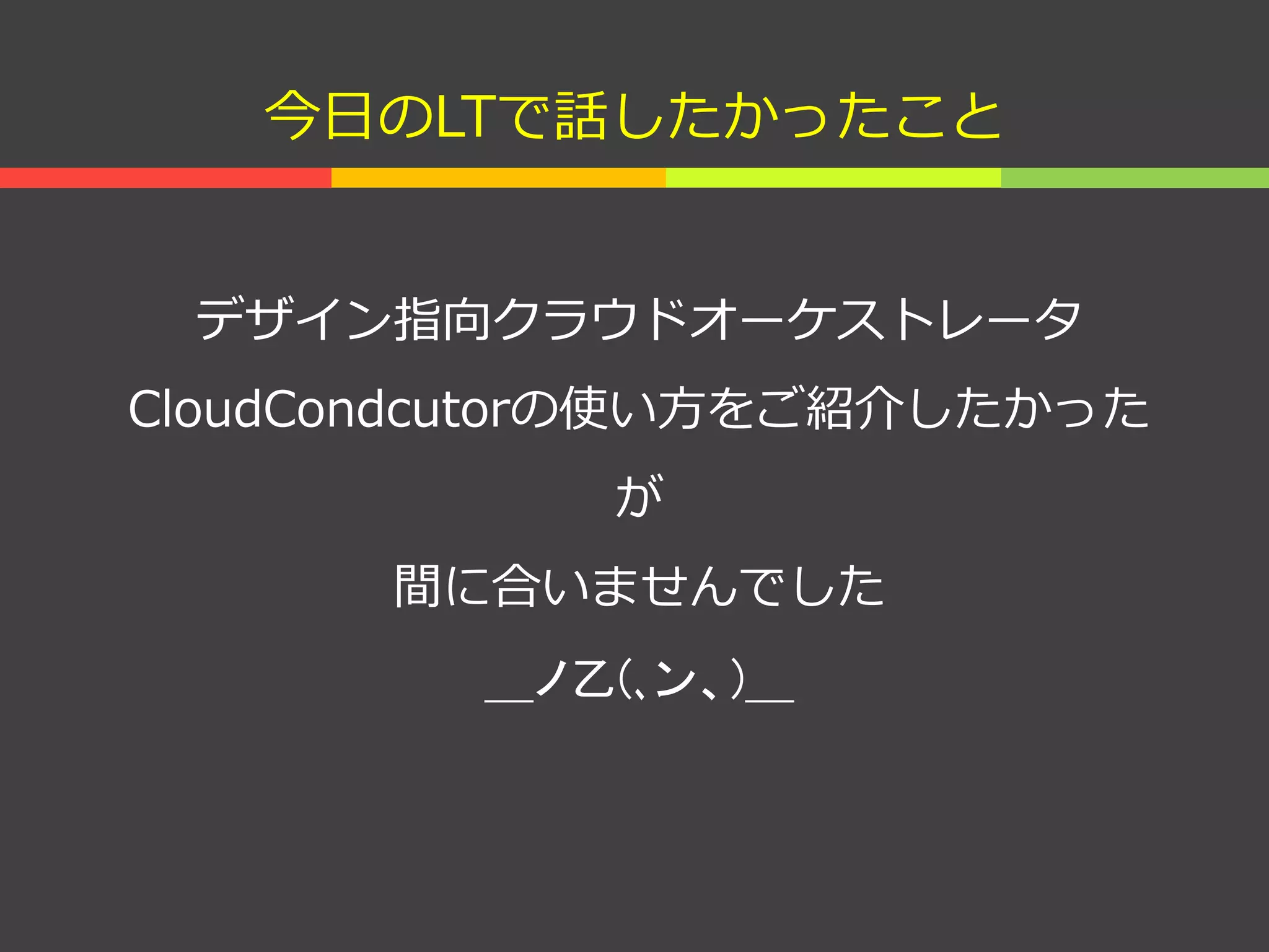 今日のLTで話したかったこと
デザイン指向クラウドオーケストレータ
CloudCondcutorの使い方をご紹介したかった
が
間に合いませんでした
＿ノ乙(､ン、)＿
 