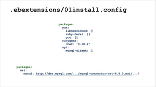 .ebextensions/01install.config
packages:
yum:
libmemcached: []
ruby-devel: []
gcc: []
rubygems:
chef: '0.10.2'
apt:
mysql-client: []
packages:
msi:
mysql: http://dev.mysql.com/.../mysql-connector-net-6.6.5.msi/.../
 