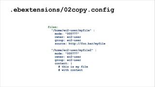 .ebextensions/02copy.config
files:
"/home/ec2-user/myfile" :
mode: "000777"
owner: ec2-user
group: ec2-user
source: http://foo.bar/myfile
"/home/ec2-user/myfile2" :
mode: "000777"
owner: ec2-user
group: ec2-user
content: |
# this is my file
# with content
 
