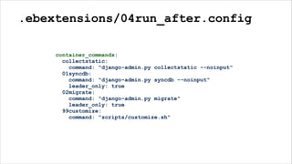 .ebextensions/04run_after.config
container_commands:
collectstatic:
command: "django-admin.py collectstatic --noinput"
01syncdb:
command: "django-admin.py syncdb --noinput"
leader_only: true
02migrate:
command: "django-admin.py migrate"
leader_only: true
99customize:
command: "scripts/customize.sh"
 