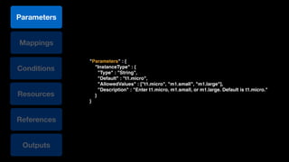 Conditions
Resources
References
Mappings
Outputs
Parameters
"Parameters" : {!
"InstanceType" : {!
"Type" : "String",!
"Default" : "t1.micro",!
"AllowedValues" : ["t1.micro", "m1.small", "m1.large"],!
"Description" : "Enter t1.micro, m1.small, or m1.large. Default is t1.micro."!
}!
}
 