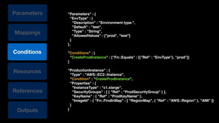 Conditions
Resources
References
Mappings
Outputs
Parameters "Parameters" : {!
"EnvType" : {!
"Description" : "Environment type.",!
"Default" : "test",!
"Type" : "String",!
"AllowedValues" : ["prod", "test"]!
}!
},!
!
"Conditions" : {!
"CreateProdInstance" : {"Fn::Equals" : [{"Ref" : "EnvType"}, "prod"]}!
}!
!
"ProductionInstance" : {!
"Type" : "AWS::EC2::Instance",!
"Condition" : "CreateProdInstance",!
"Properties" : {!
"InstanceType" : "c1.xlarge",!
"SecurityGroups" : [ { "Ref" : "ProdSecurityGroup" } ],!
"KeyName" : { "Ref" : "ProdKeyName" },!
"ImageId" : { "Fn::FindInMap" : [ "RegionMap", { "Ref" : "AWS::Region" }, "AMI" ]}!
}!
}
 
