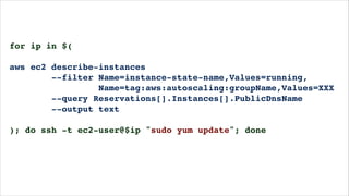 for ip in $(!
!
aws ec2 describe-instances!
--filter Name=instance-state-name,Values=running,!
Name=tag:aws:autoscaling:groupName,Values=XXX!
--query Reservations[].Instances[].PublicDnsName!
--output text!
!
); do ssh -t ec2-user@$ip "sudo yum update"; done!
!
 
