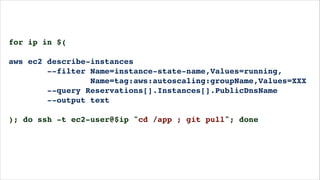 for ip in $(!
!
aws ec2 describe-instances!
--filter Name=instance-state-name,Values=running,!
Name=tag:aws:autoscaling:groupName,Values=XXX!
--query Reservations[].Instances[].PublicDnsName!
--output text!
!
); do ssh -t ec2-user@$ip "cd /app ; git pull"; done!
!
 