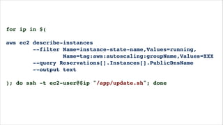 for ip in $(!
!
aws ec2 describe-instances!
--filter Name=instance-state-name,Values=running,!
Name=tag:aws:autoscaling:groupName,Values=XXX!
--query Reservations[].Instances[].PublicDnsName!
--output text!
!
); do ssh -t ec2-user@$ip "/app/update.sh"; done!
!
 