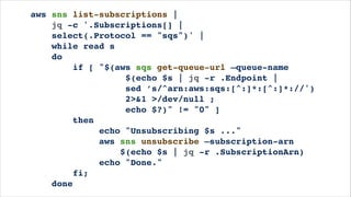aws sns list-subscriptions |!
jq -c '.Subscriptions[] |!
select(.Protocol == "sqs")' |!
while read s!
do!
if [ "$(aws sqs get-queue-url —queue-name!
$(echo $s | jq -r .Endpoint |!
sed ’s/^arn:aws:sqs:[^:]*:[^:]*://')!
2>&1 >/dev/null ;!
echo $?)" != "0" ]!
then!
echo "Unsubscribing $s ..."!
aws sns unsubscribe —subscription-arn!
$(echo $s | jq -r .SubscriptionArn)!
echo "Done."!
fi;!
done
 