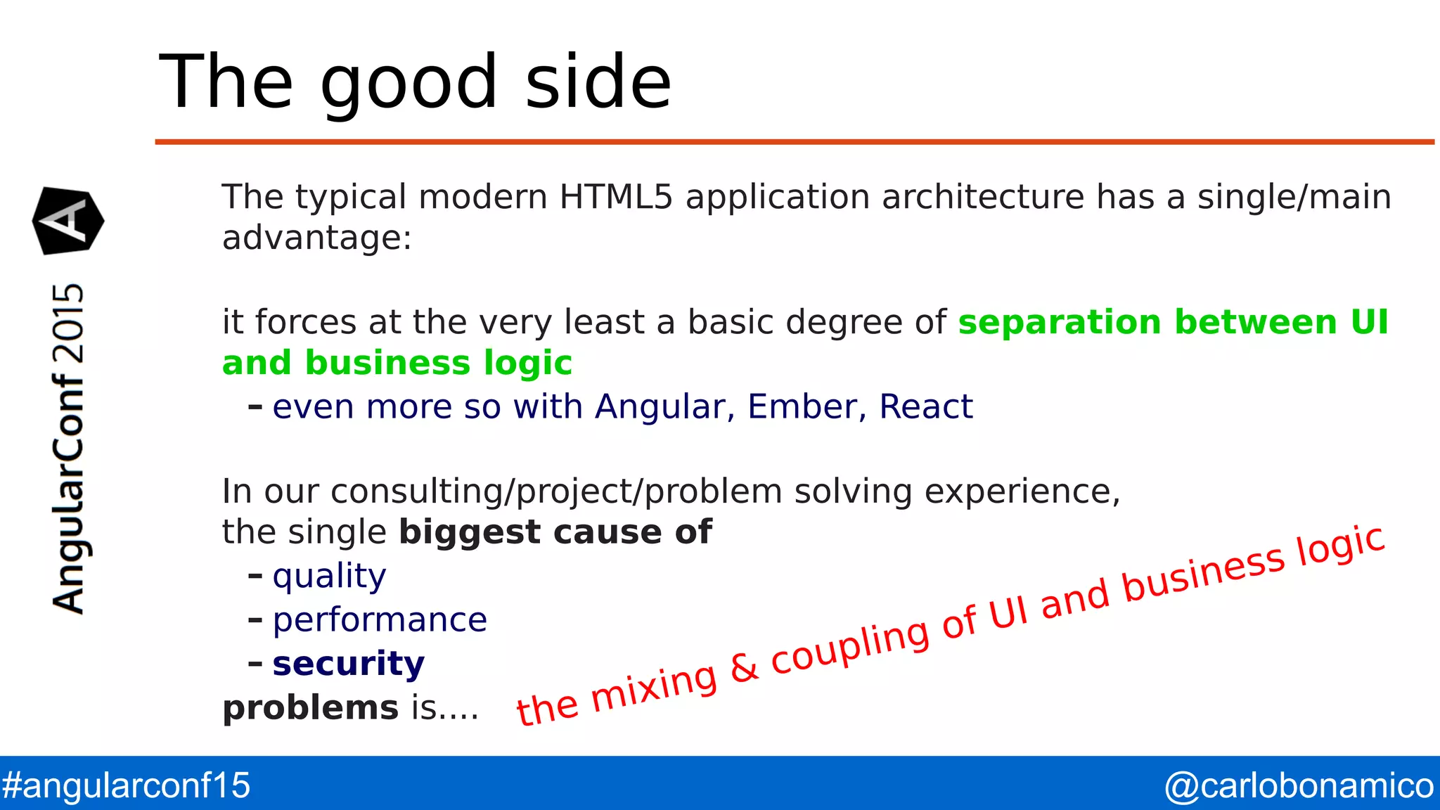 @carlobonamico#angularconf15 The good side The typical modern HTML5 application architecture has a single/main advantage: it forces at the very least a basic degree of separation between UI and business logic – even more so with Angular, Ember, React In our consulting/project/problem solving experience, the single biggest cause of – quality – performance – security problems is.... the mixing & coupling of UI and business logic 