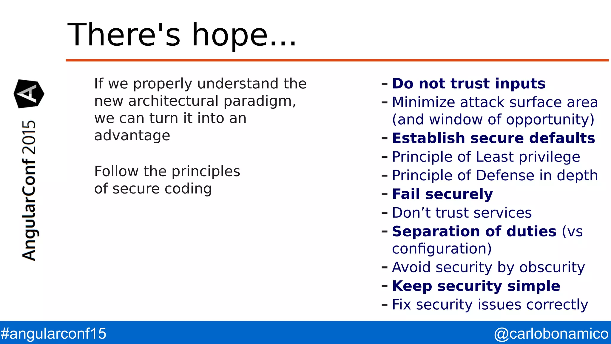 @carlobonamico#angularconf15 There's hope... If we properly understand the new architectural paradigm, we can turn it into an advantage Follow the principles of secure coding – Do not trust inputs – Minimize attack surface area (and window of opportunity) – Establish secure defaults – Principle of Least privilege – Principle of Defense in depth – Fail securely – Don’t trust services – Separation of duties (vs configuration) – Avoid security by obscurity – Keep security simple – Fix security issues correctly 