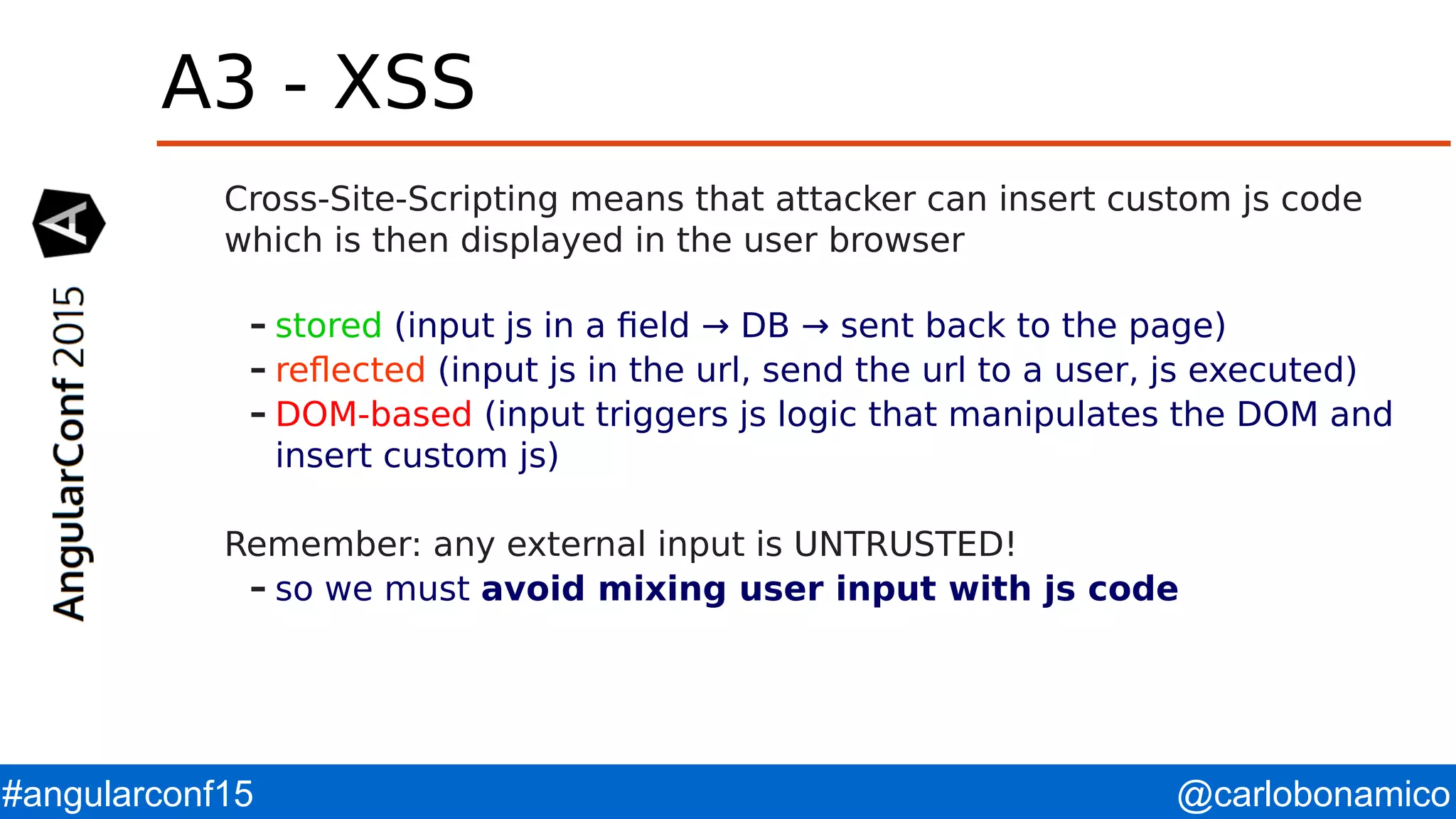 @carlobonamico#angularconf15 A3 - XSS Cross-Site-Scripting means that attacker can insert custom js code which is then displayed in the user browser – stored (input js in a field → DB → sent back to the page) – reflected (input js in the url, send the url to a user, js executed) – DOM-based (input triggers js logic that manipulates the DOM and insert custom js) Remember: any external input is UNTRUSTED! – so we must avoid mixing user input with js code 
