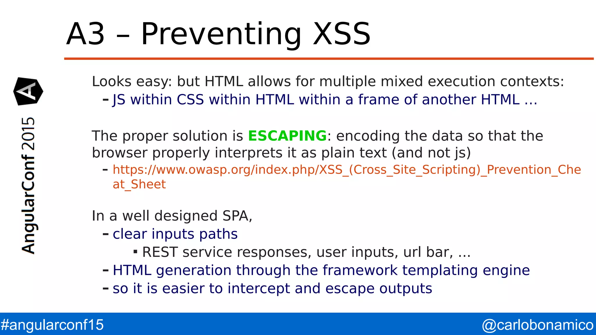 @carlobonamico#angularconf15 A3 – Preventing XSS Looks easy: but HTML allows for multiple mixed execution contexts: – JS within CSS within HTML within a frame of another HTML … The proper solution is ESCAPING: encoding the data so that the browser properly interprets it as plain text (and not js) – https://www.owasp.org/index.php/XSS_(Cross_Site_Scripting)_Prevention_Che at_Sheet In a well designed SPA, – clear inputs paths  REST service responses, user inputs, url bar, ... – HTML generation through the framework templating engine – so it is easier to intercept and escape outputs 