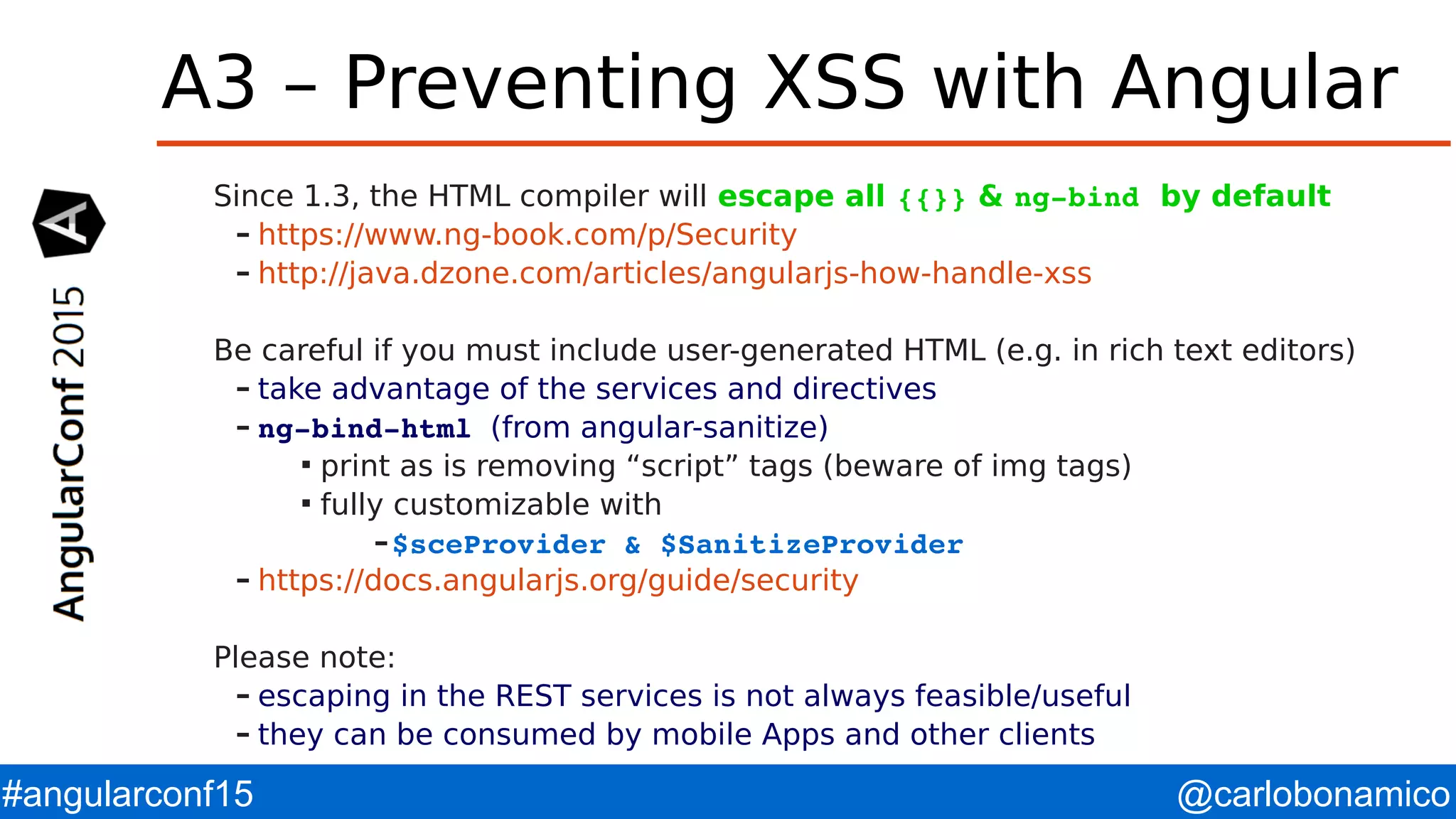 @carlobonamico#angularconf15 A3 – Preventing XSS with Angular Since 1.3, the HTML compiler will escape all {{}} & ng­bind by default – https://www.ng-book.com/p/Security – http://java.dzone.com/articles/angularjs-how-handle-xss Be careful if you must include user-generated HTML (e.g. in rich text editors) – take advantage of the services and directives – ng­bind­html (from angular-sanitize)  print as is removing “script” tags (beware of img tags)  fully customizable with –$sceProvider & $SanitizeProvider – https://docs.angularjs.org/guide/security Please note: – escaping in the REST services is not always feasible/useful – they can be consumed by mobile Apps and other clients 