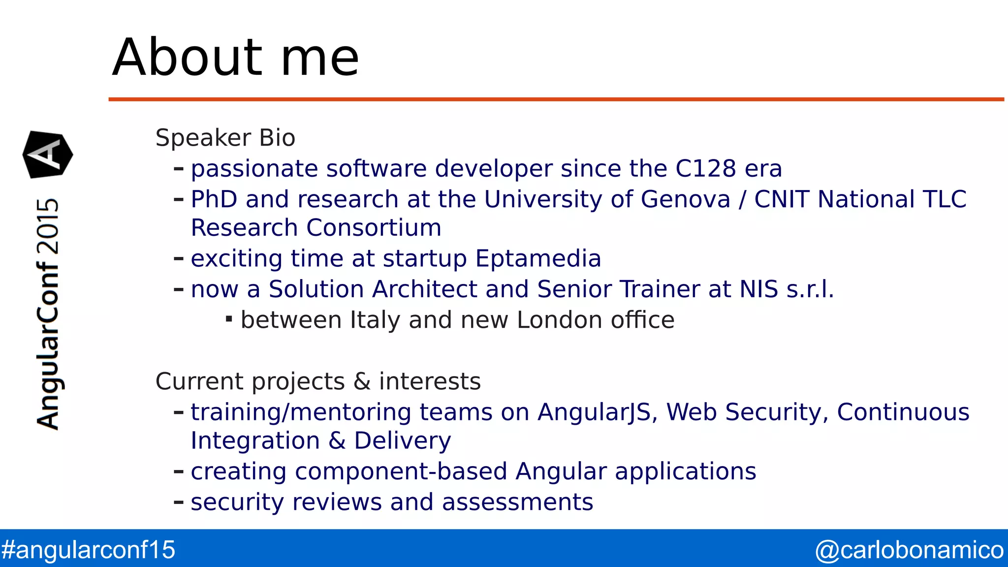 @carlobonamico#angularconf15 About me Speaker Bio – passionate software developer since the C128 era – PhD and research at the University of Genova / CNIT National TLC Research Consortium – exciting time at startup Eptamedia – now a Solution Architect and Senior Trainer at NIS s.r.l.  between Italy and new London office Current projects & interests – training/mentoring teams on AngularJS, Web Security, Continuous Integration & Delivery – creating component-based Angular applications – security reviews and assessments 
