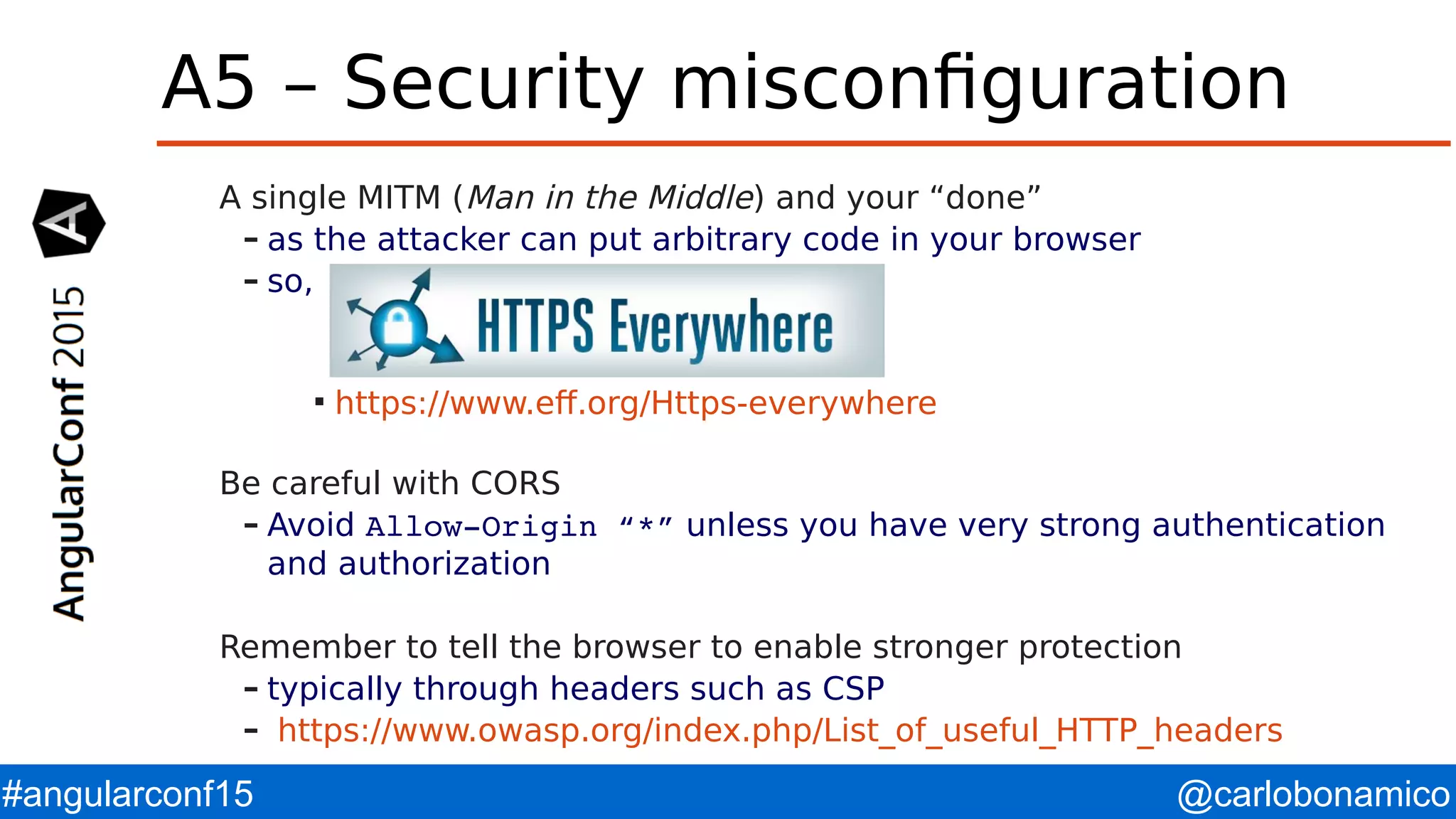 @carlobonamico#angularconf15 A5 – Security misconfiguration A single MITM (Man in the Middle) and your “done” – as the attacker can put arbitrary code in your browser – so,  https://www.eff.org/Https-everywhere Be careful with CORS – Avoid Allow­Origin “*” unless you have very strong authentication and authorization Remember to tell the browser to enable stronger protection – typically through headers such as CSP – https://www.owasp.org/index.php/List_of_useful_HTTP_headers 