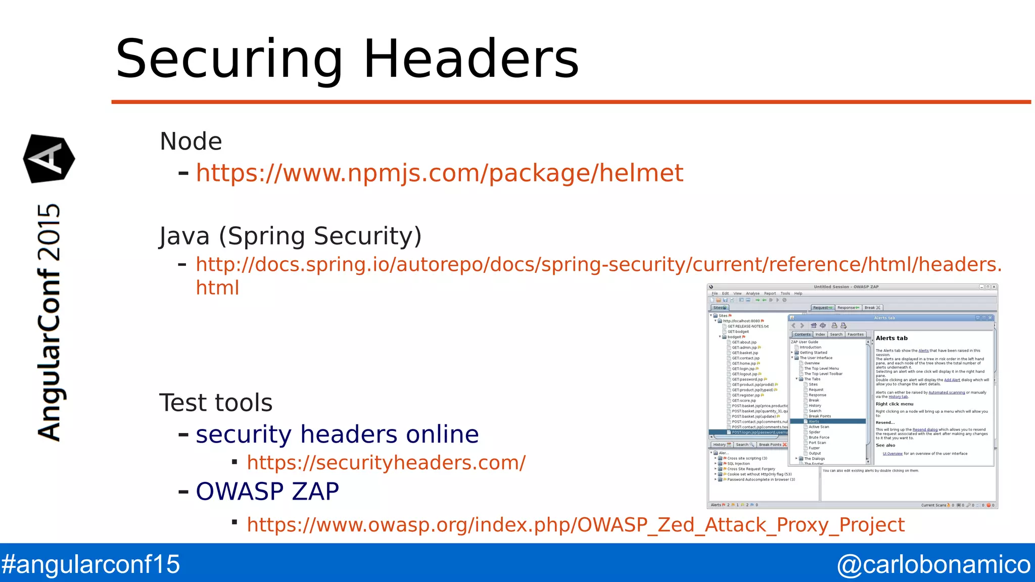 @carlobonamico#angularconf15 Securing Headers Node – https://www.npmjs.com/package/helmet Java (Spring Security) – http://docs.spring.io/autorepo/docs/spring-security/current/reference/html/headers. html Test tools – security headers online  https://securityheaders.com/ – OWASP ZAP  https://www.owasp.org/index.php/OWASP_Zed_Attack_Proxy_Project 