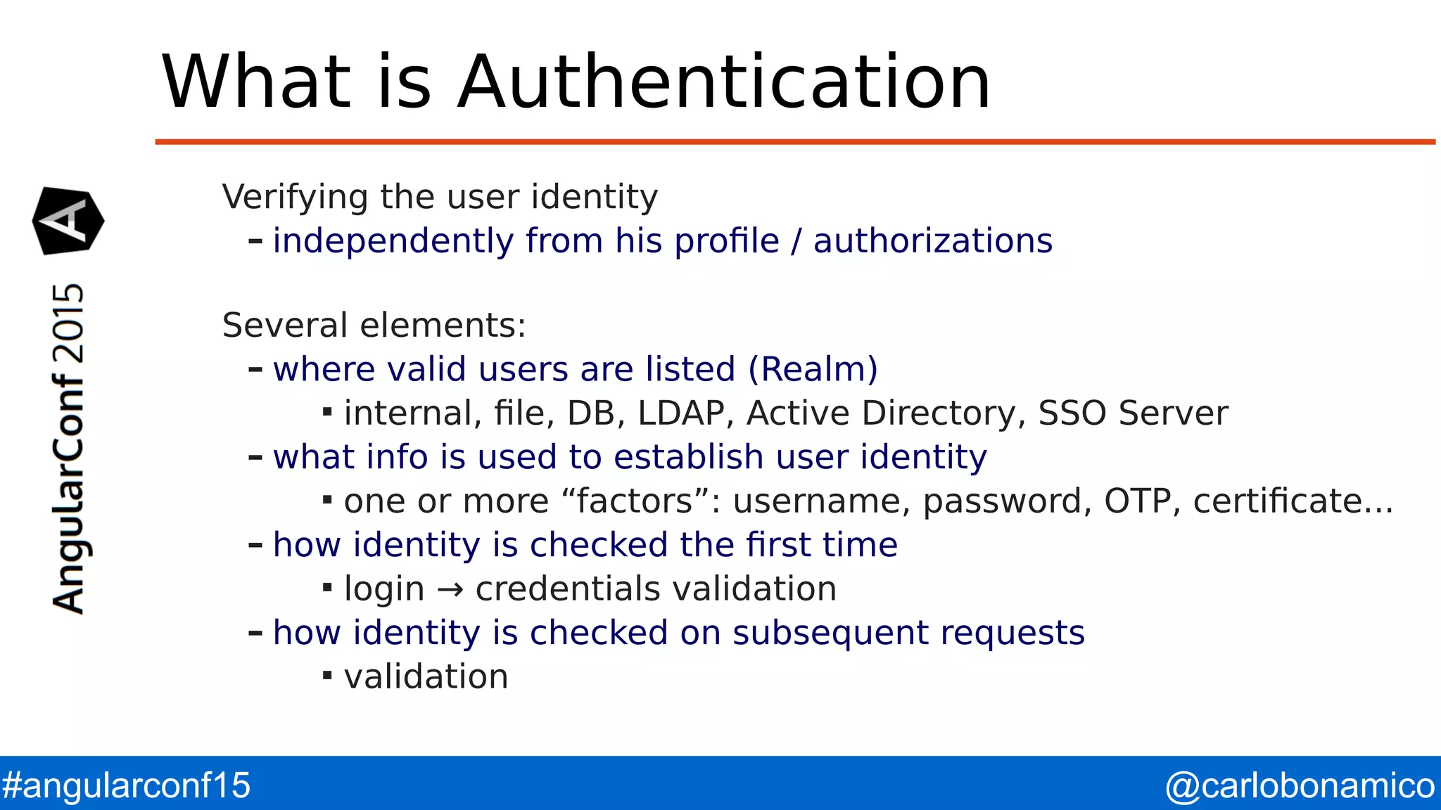 @carlobonamico#angularconf15 What is Authentication Verifying the user identity – independently from his profile / authorizations Several elements: – where valid users are listed (Realm)  internal, file, DB, LDAP, Active Directory, SSO Server – what info is used to establish user identity  one or more “factors”: username, password, OTP, certificate... – how identity is checked the first time  login → credentials validation – how identity is checked on subsequent requests  validation 