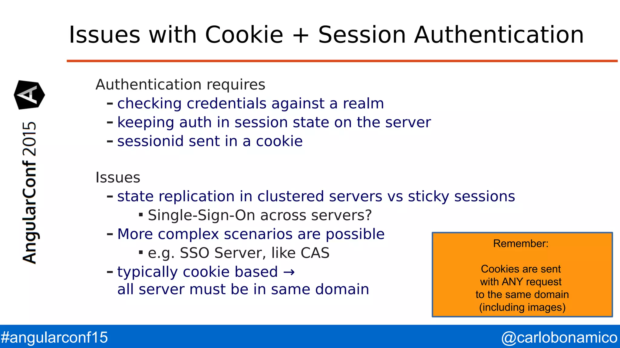 @carlobonamico#angularconf15 Issues with Cookie + Session Authentication Authentication requires – checking credentials against a realm – keeping auth in session state on the server – sessionid sent in a cookie Issues – state replication in clustered servers vs sticky sessions  Single-Sign-On across servers? – More complex scenarios are possible  e.g. SSO Server, like CAS – typically cookie based → all server must be in same domain Remember: Cookies are sent with ANY request to the same domain (including images) 