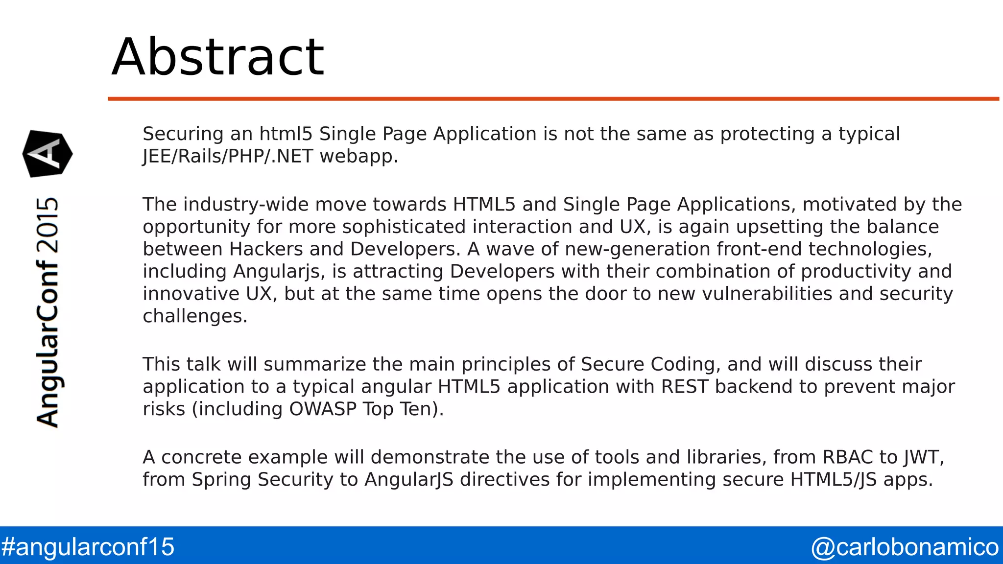 @carlobonamico#angularconf15 Abstract Securing an html5 Single Page Application is not the same as protecting a typical JEE/Rails/PHP/.NET webapp. The industry-wide move towards HTML5 and Single Page Applications, motivated by the opportunity for more sophisticated interaction and UX, is again upsetting the balance between Hackers and Developers. A wave of new-generation front-end technologies, including Angularjs, is attracting Developers with their combination of productivity and innovative UX, but at the same time opens the door to new vulnerabilities and security challenges. This talk will summarize the main principles of Secure Coding, and will discuss their application to a typical angular HTML5 application with REST backend to prevent major risks (including OWASP Top Ten). A concrete example will demonstrate the use of tools and libraries, from RBAC to JWT, from Spring Security to AngularJS directives for implementing secure HTML5/JS apps. 
