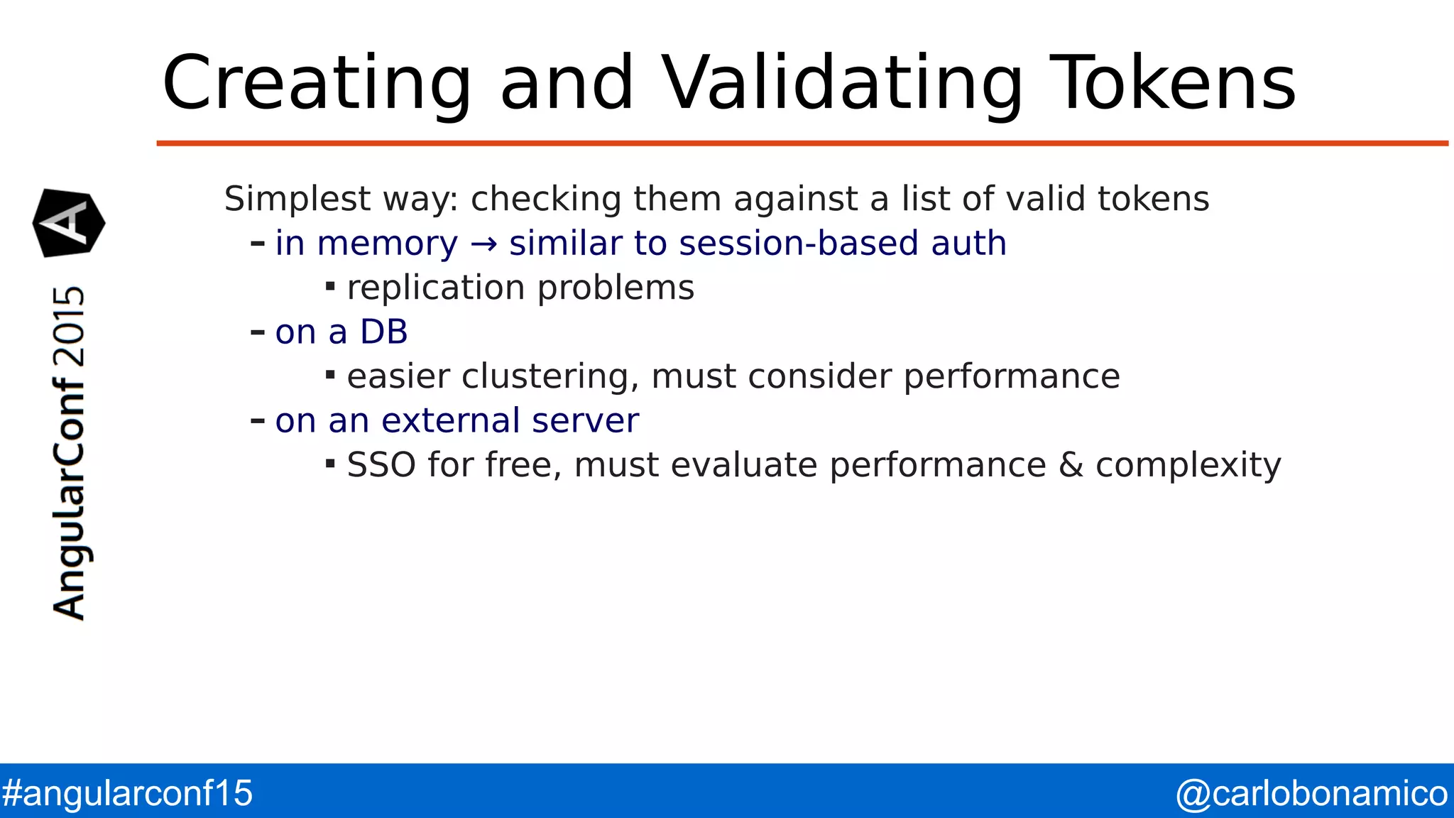 @carlobonamico#angularconf15 Creating and Validating Tokens Simplest way: checking them against a list of valid tokens – in memory → similar to session-based auth  replication problems – on a DB  easier clustering, must consider performance – on an external server  SSO for free, must evaluate performance & complexity 