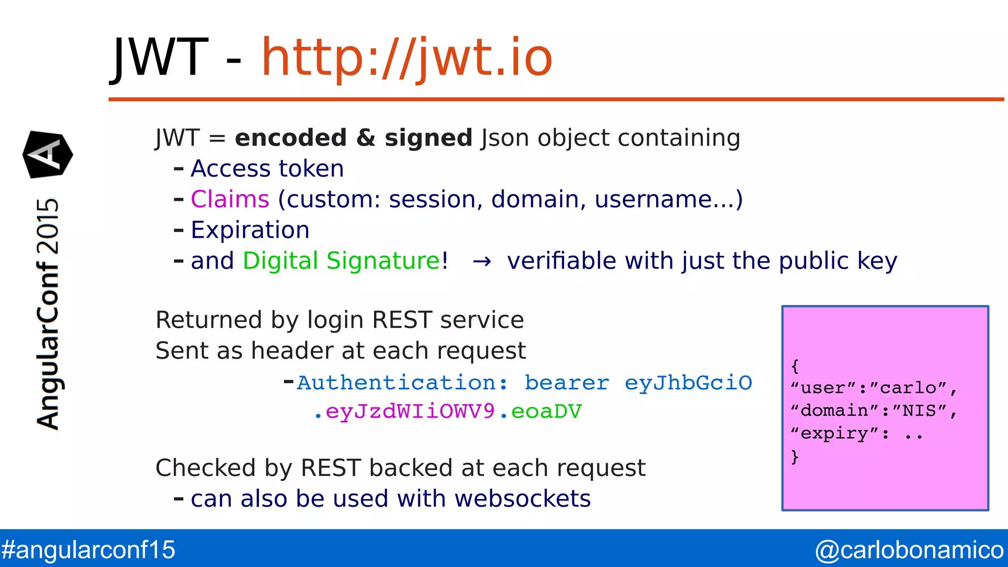@carlobonamico#angularconf15 JWT - http://jwt.io JWT = encoded & signed Json object containing – Access token – Claims (custom: session, domain, username...) – Expiration – and Digital Signature! → verifiable with just the public key Returned by login REST service Sent as header at each request –Authentication: bearer eyJhbGciO                   .eyJzdWIiOWV9.eoaDV Checked by REST backed at each request – can also be used with websockets { “user”:”carlo”, “domain”:”NIS”, “expiry”: .. } 