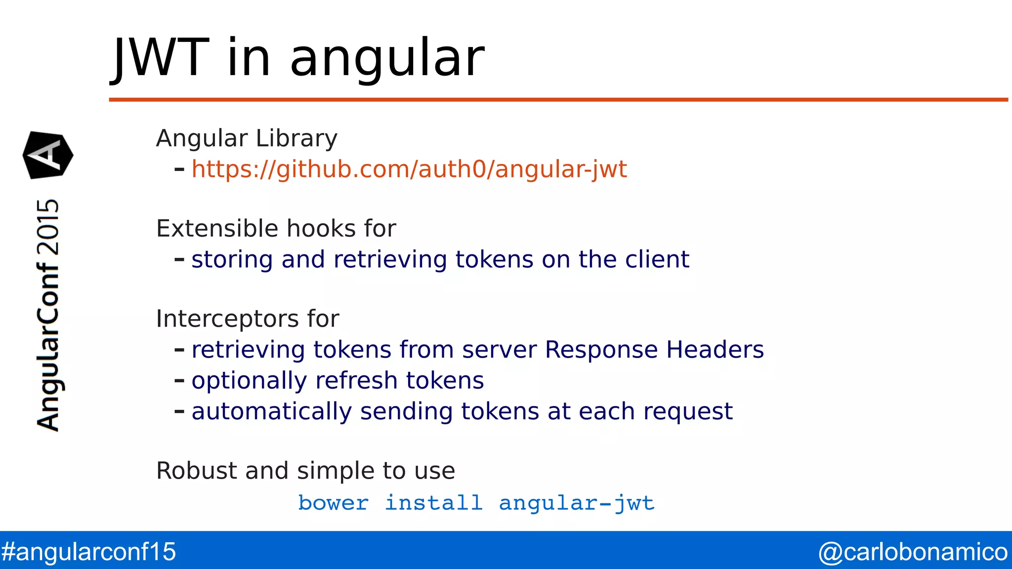 @carlobonamico#angularconf15 JWT in angular Angular Library – https://github.com/auth0/angular-jwt Extensible hooks for – storing and retrieving tokens on the client Interceptors for – retrieving tokens from server Response Headers – optionally refresh tokens – automatically sending tokens at each request Robust and simple to use bower install angular­jwt 