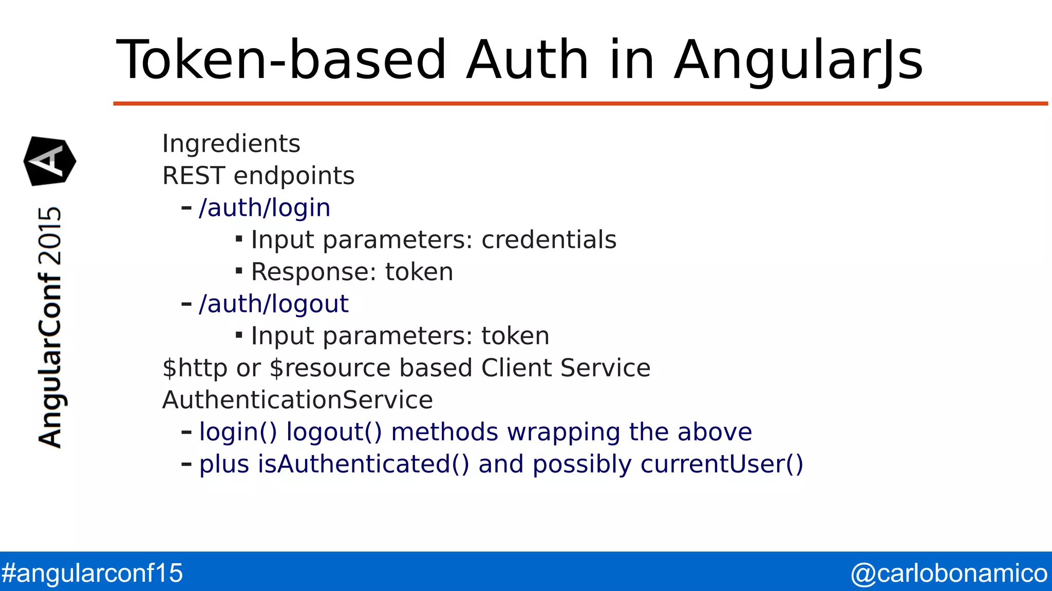 @carlobonamico#angularconf15 Token-based Auth in AngularJs Ingredients REST endpoints – /auth/login  Input parameters: credentials  Response: token – /auth/logout  Input parameters: token $http or $resource based Client Service AuthenticationService – login() logout() methods wrapping the above – plus isAuthenticated() and possibly currentUser() 