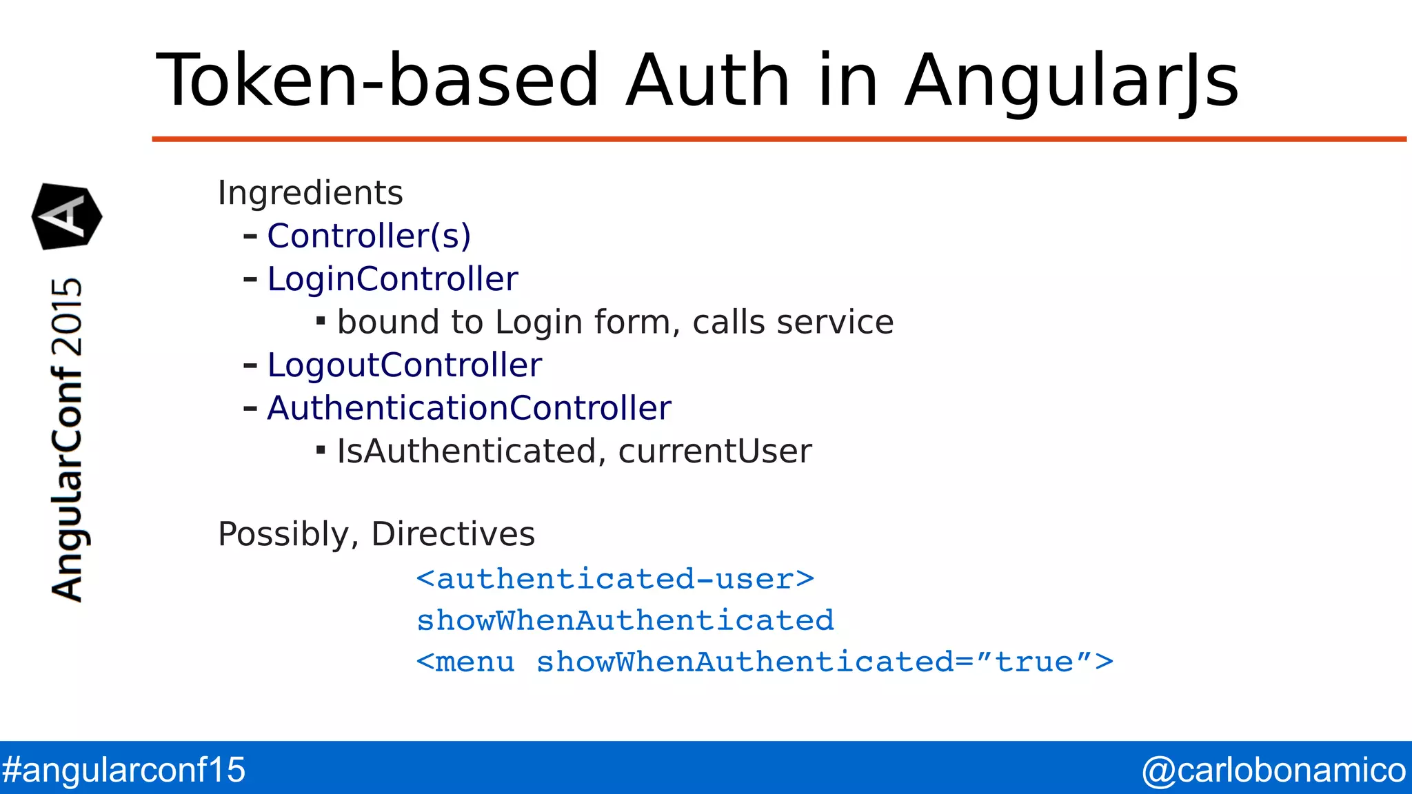 @carlobonamico#angularconf15 Token-based Auth in AngularJs Ingredients – Controller(s) – LoginController  bound to Login form, calls service – LogoutController – AuthenticationController  IsAuthenticated, currentUser Possibly, Directives <authenticated­user>  showWhenAuthenticated <menu showWhenAuthenticated=”true”> 
