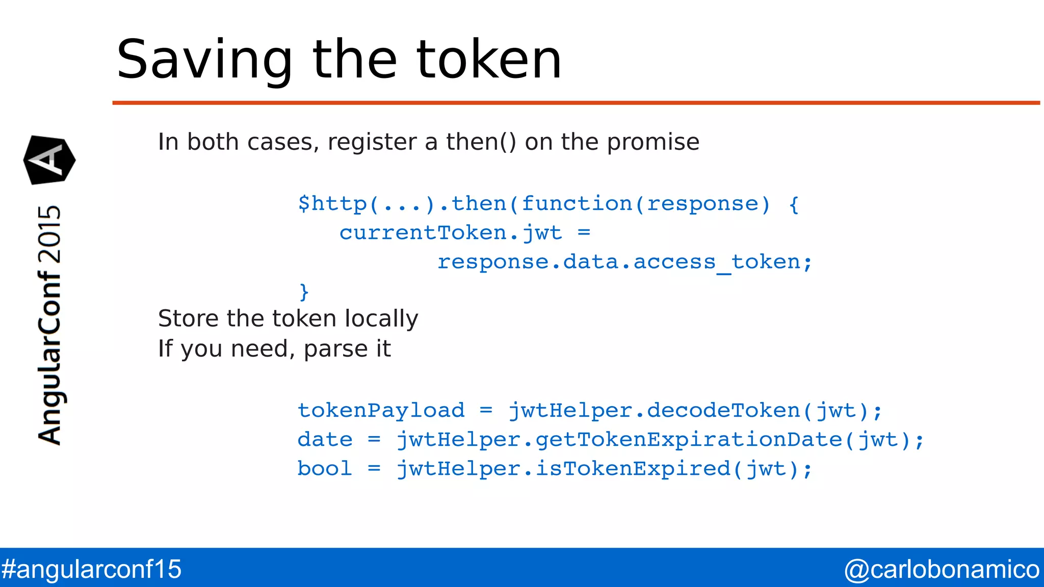 @carlobonamico#angularconf15 Saving the token In both cases, register a then() on the promise $http(...).then(function(response) {    currentToken.jwt =            response.data.access_token;  } Store the token locally If you need, parse it tokenPayload = jwtHelper.decodeToken(jwt); date = jwtHelper.getTokenExpirationDate(jwt); bool = jwtHelper.isTokenExpired(jwt);      