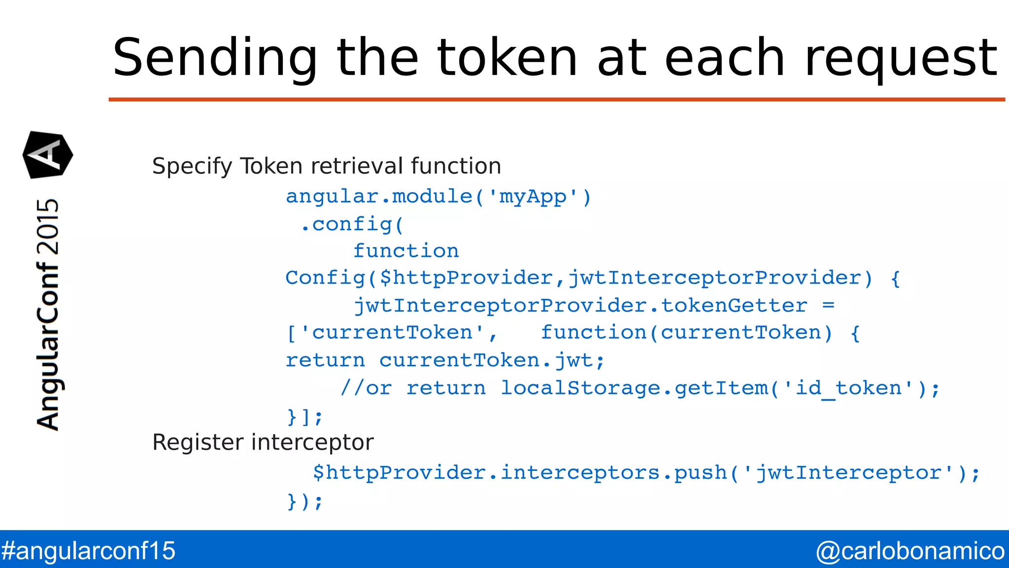 @carlobonamico#angularconf15 Sending the token at each request Specify Token retrieval function angular.module('myApp')  .config(      function  Config($httpProvider,jwtInterceptorProvider) {      jwtInterceptorProvider.tokenGetter =     ['currentToken',   function(currentToken) { return currentToken.jwt;     //or return localStorage.getItem('id_token'); }]; Register interceptor   $httpProvider.interceptors.push('jwtInterceptor'); }); 