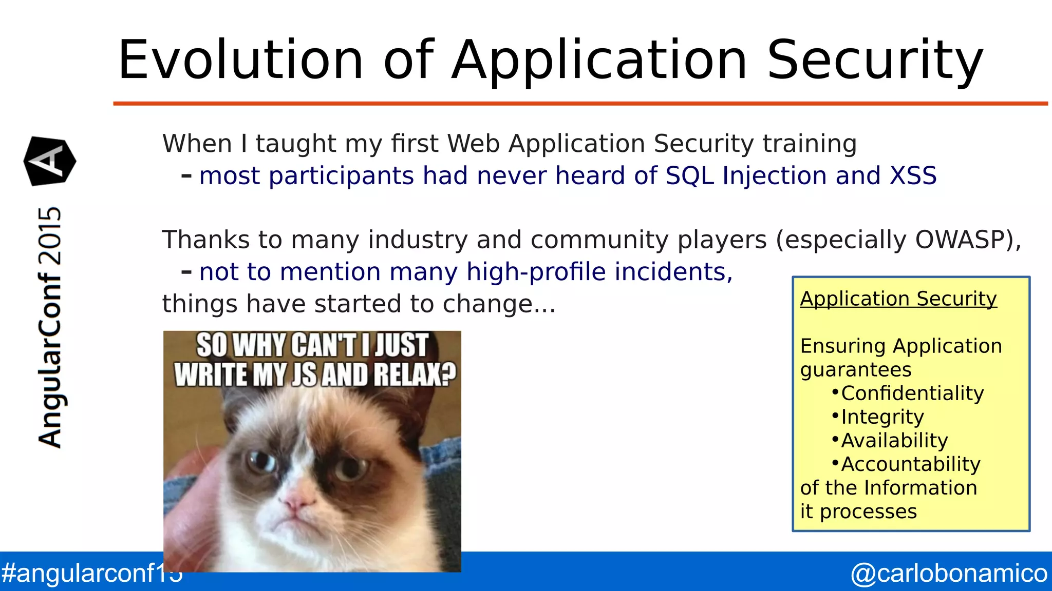 @carlobonamico#angularconf15 Evolution of Application Security When I taught my first Web Application Security training – most participants had never heard of SQL Injection and XSS Thanks to many industry and community players (especially OWASP), – not to mention many high-profile incidents, things have started to change... Application Security Ensuring Application guarantees •Confidentiality •Integrity •Availability •Accountability of the Information it processes 