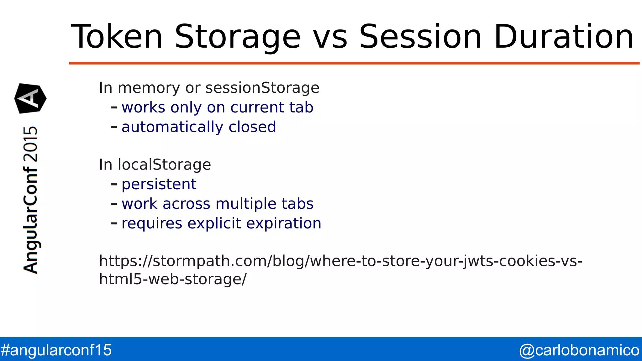 @carlobonamico#angularconf15 Token Storage vs Session Duration In memory or sessionStorage – works only on current tab – automatically closed In localStorage – persistent – work across multiple tabs – requires explicit expiration https://stormpath.com/blog/where-to-store-your-jwts-cookies-vs- html5-web-storage/ 