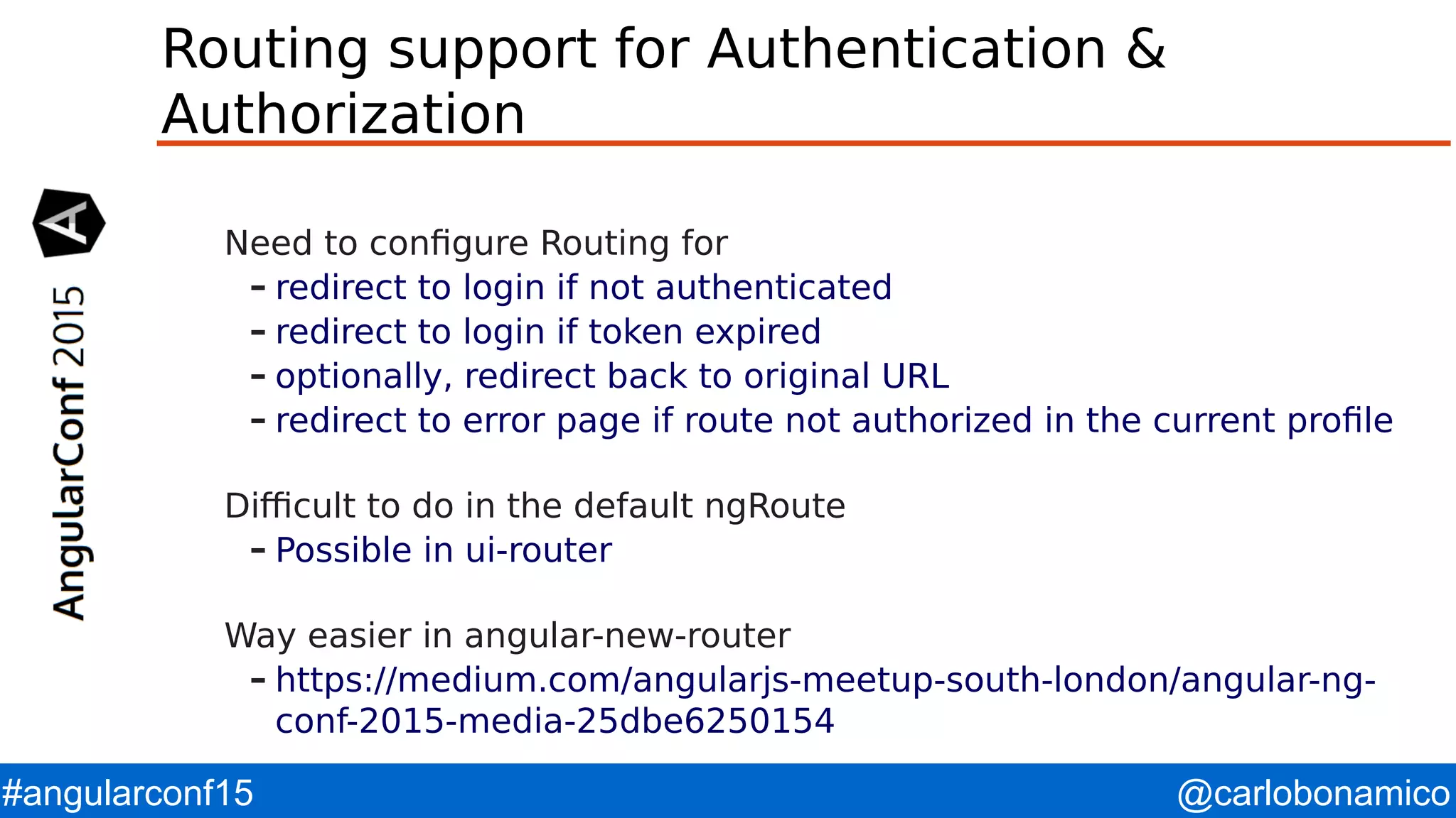 @carlobonamico#angularconf15 Routing support for Authentication & Authorization Need to configure Routing for – redirect to login if not authenticated – redirect to login if token expired – optionally, redirect back to original URL – redirect to error page if route not authorized in the current profile Difficult to do in the default ngRoute – Possible in ui-router Way easier in angular-new-router – https://medium.com/angularjs-meetup-south-london/angular-ng- conf-2015-media-25dbe6250154 