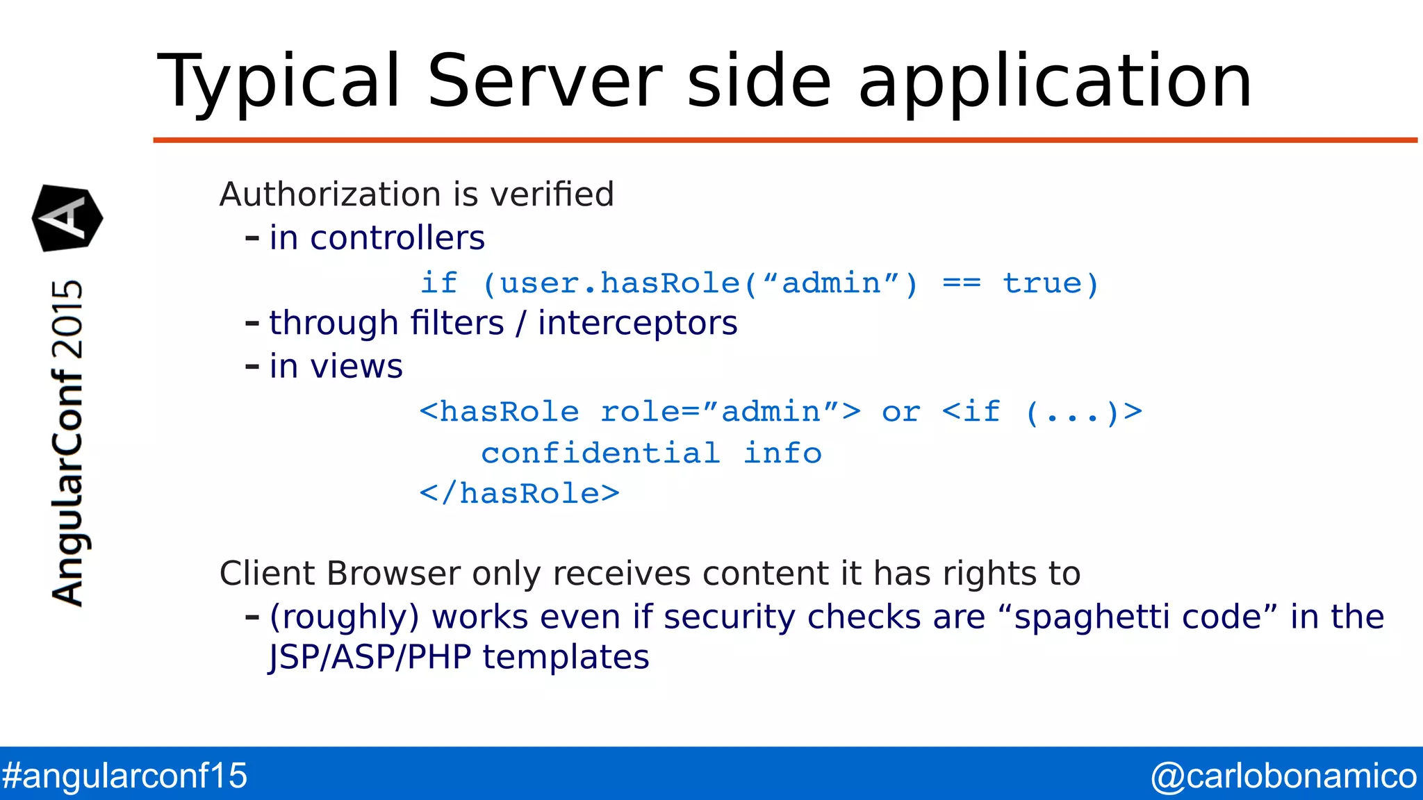 @carlobonamico#angularconf15 Typical Server side application Authorization is verified – in controllers if (user.hasRole(“admin”) == true) – through filters / interceptors – in views <hasRole role=”admin”> or <if (...)> confidential info </hasRole> Client Browser only receives content it has rights to – (roughly) works even if security checks are “spaghetti code” in the JSP/ASP/PHP templates 