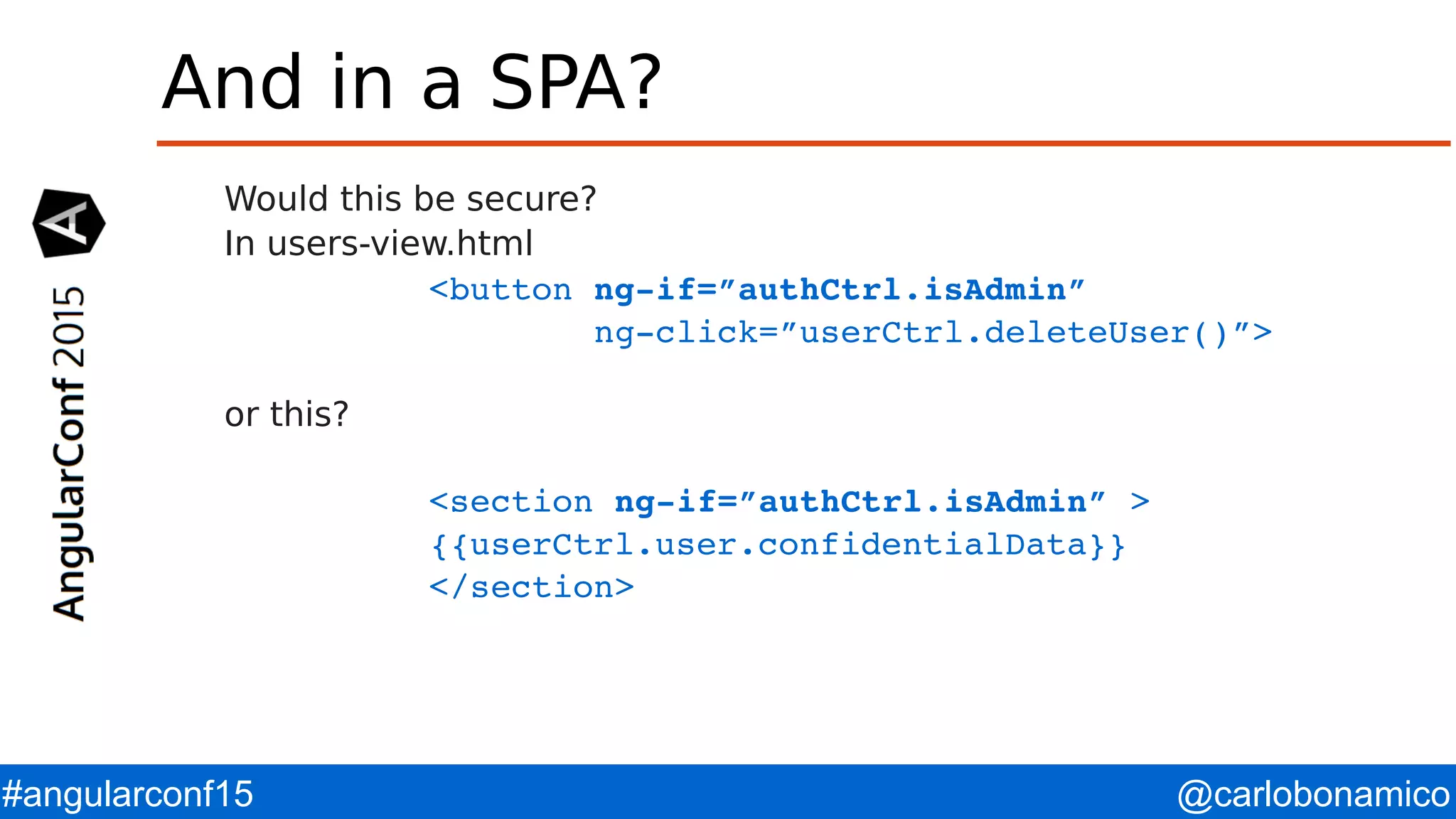 @carlobonamico#angularconf15 And in a SPA? Would this be secure? In users-view.html <button ng­if=”authCtrl.isAdmin”          ng­click=”userCtrl.deleteUser()”> or this? <section ng­if=”authCtrl.isAdmin” > {{userCtrl.user.confidentialData}} </section> 