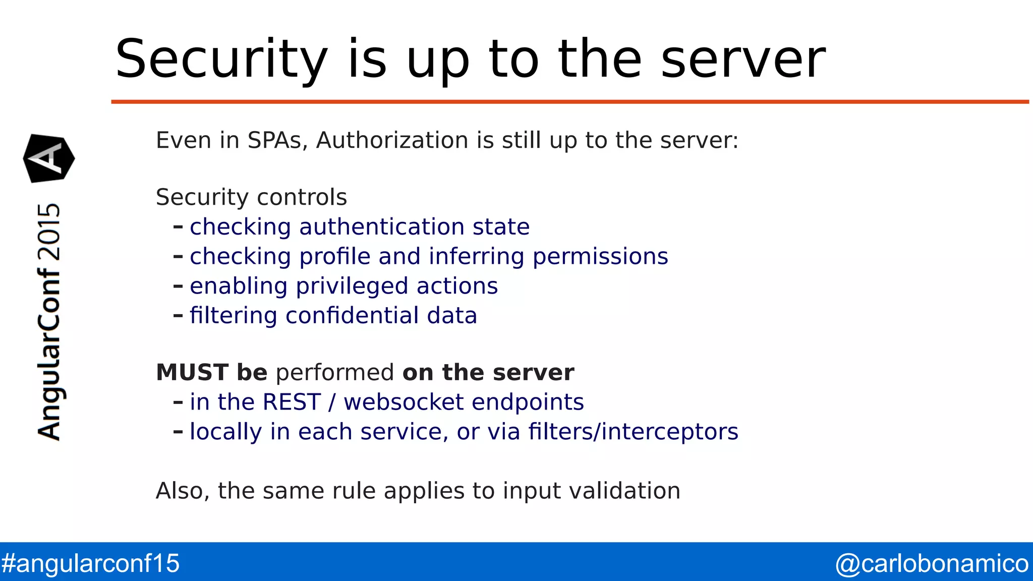 @carlobonamico#angularconf15 Security is up to the server Even in SPAs, Authorization is still up to the server: Security controls – checking authentication state – checking profile and inferring permissions – enabling privileged actions – filtering confidential data MUST be performed on the server – in the REST / websocket endpoints – locally in each service, or via filters/interceptors Also, the same rule applies to input validation 
