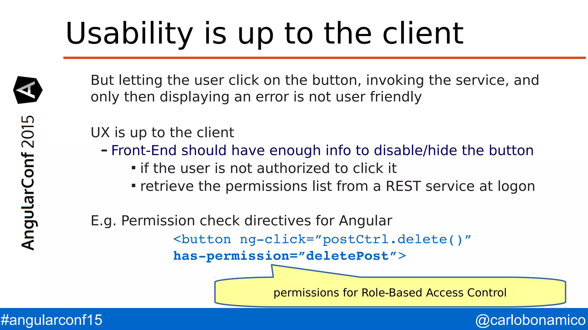 @carlobonamico#angularconf15 Usability is up to the client But letting the user click on the button, invoking the service, and only then displaying an error is not user friendly UX is up to the client – Front-End should have enough info to disable/hide the button  if the user is not authorized to click it  retrieve the permissions list from a REST service at logon E.g. Permission check directives for Angular <button ng­click=”postCtrl.delete()”  has­permission=”deletePost”> permissions for Role-Based Access Control 