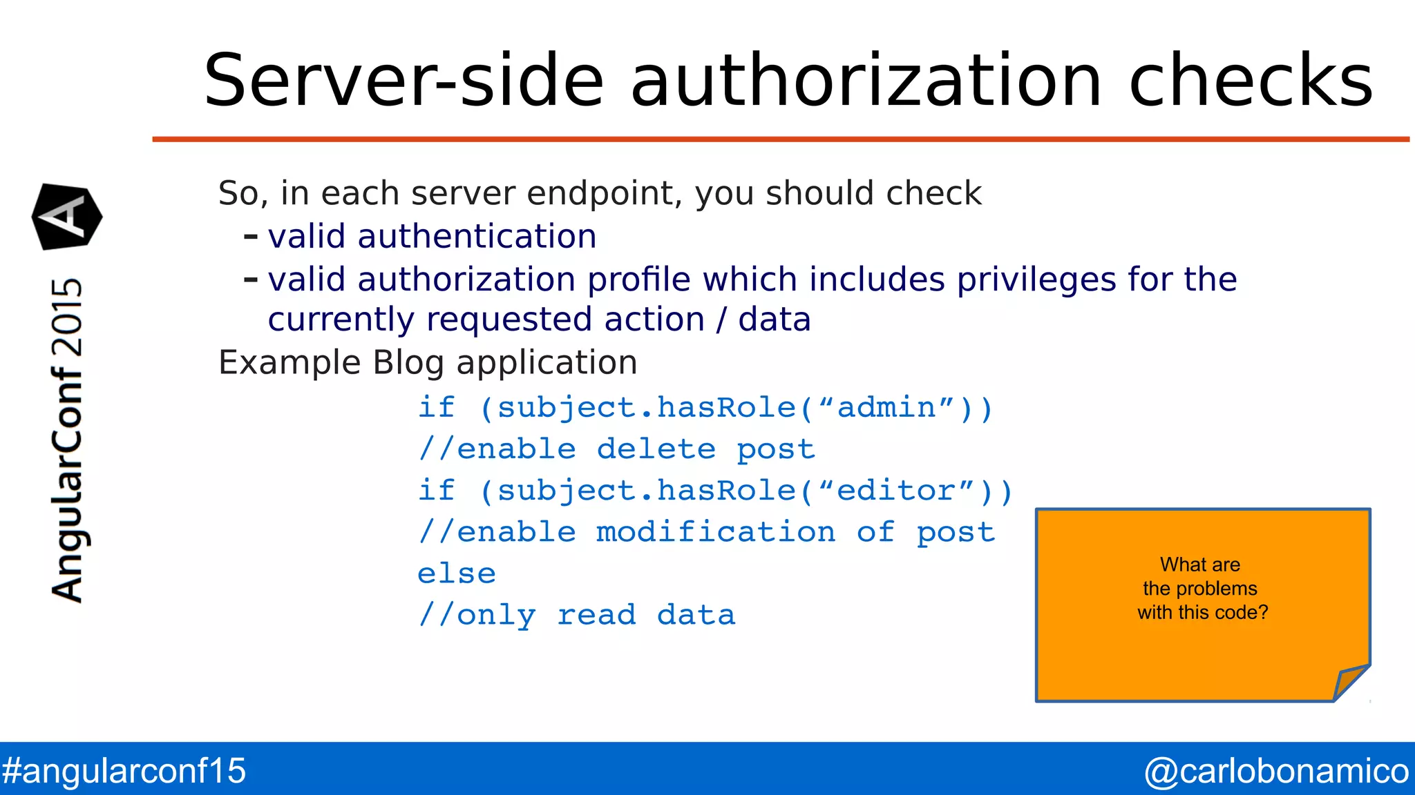 @carlobonamico#angularconf15 Server-side authorization checks So, in each server endpoint, you should check – valid authentication – valid authorization profile which includes privileges for the currently requested action / data Example Blog application if (subject.hasRole(“admin”)) //enable delete post if (subject.hasRole(“editor”)) //enable modification of post else //only read data What are the problems with this code? 