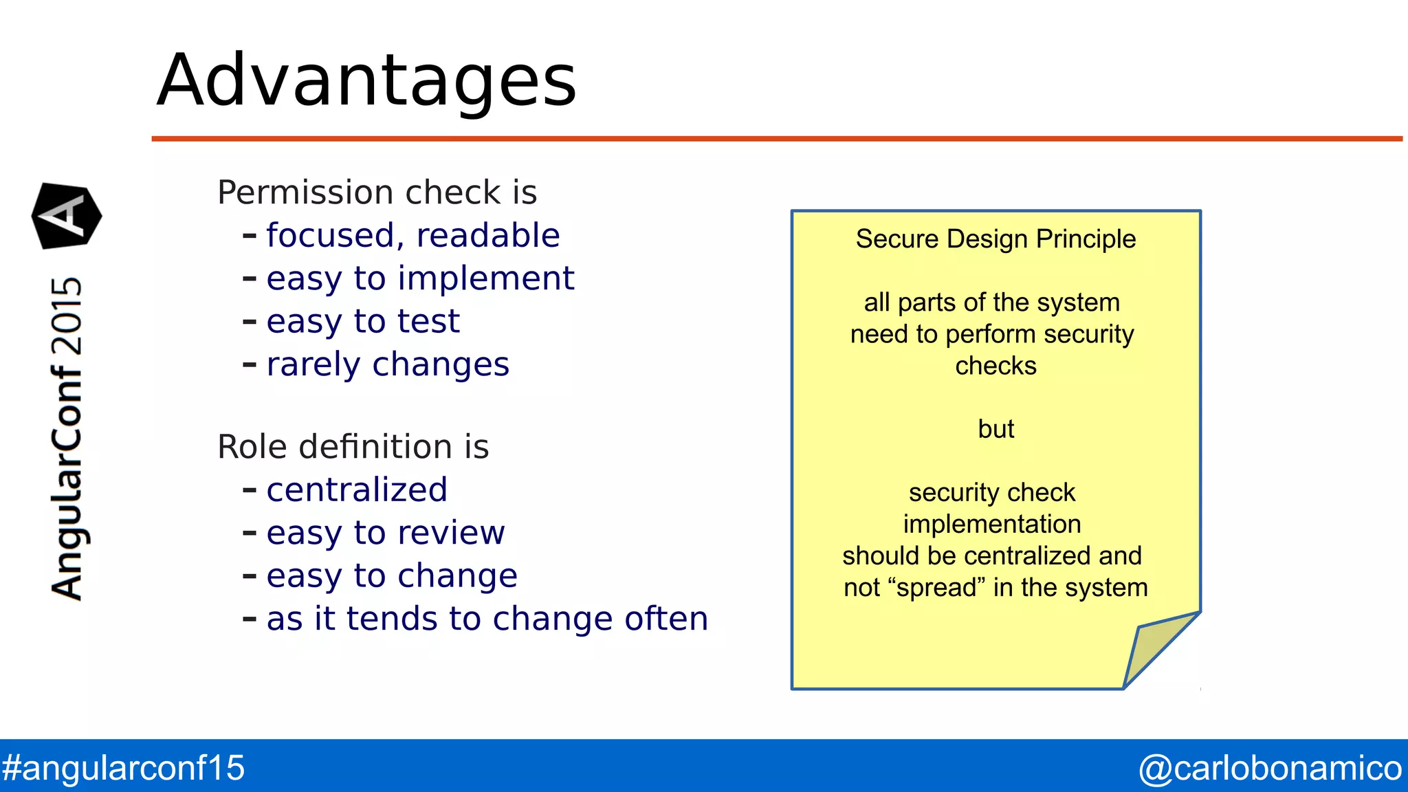@carlobonamico#angularconf15 Advantages Permission check is – focused, readable – easy to implement – easy to test – rarely changes Role definition is – centralized – easy to review – easy to change – as it tends to change often Secure Design Principle all parts of the system need to perform security checks but security check implementation should be centralized and not “spread” in the system 