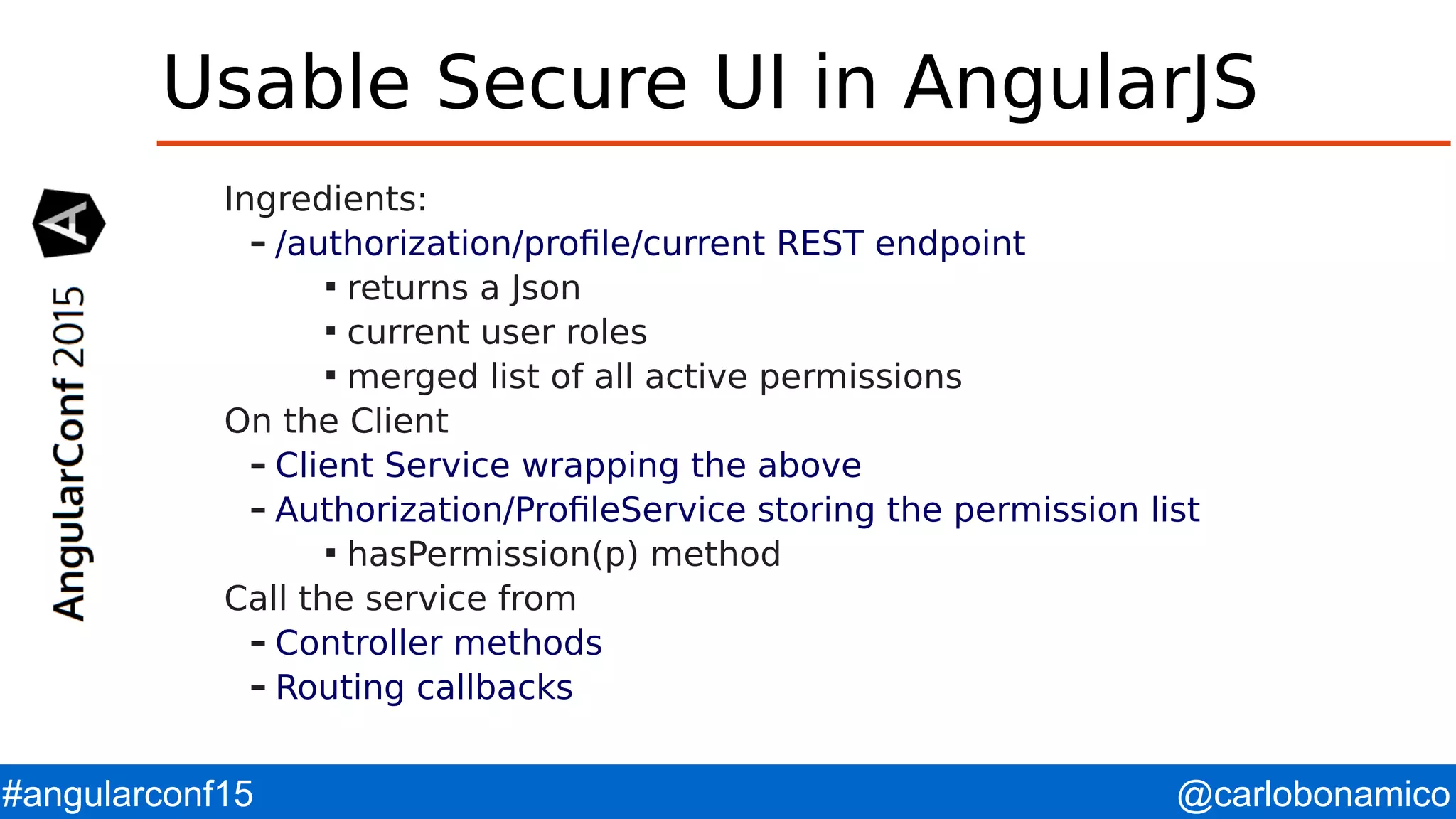 @carlobonamico#angularconf15 Usable Secure UI in AngularJS Ingredients: – /authorization/profile/current REST endpoint  returns a Json  current user roles  merged list of all active permissions On the Client – Client Service wrapping the above – Authorization/ProfileService storing the permission list  hasPermission(p) method Call the service from – Controller methods – Routing callbacks 