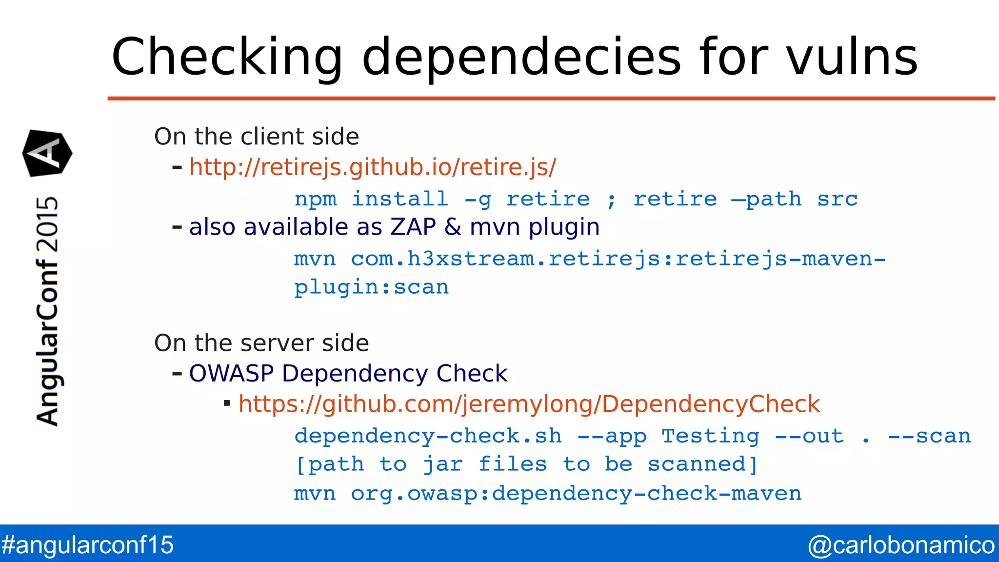 @carlobonamico#angularconf15 Checking dependecies for vulns On the client side – http://retirejs.github.io/retire.js/ npm install ­g retire ; retire –path src – also available as ZAP & mvn plugin mvn com.h3xstream.retirejs:retirejs­maven­ plugin:scan On the server side – OWASP Dependency Check  https://github.com/jeremylong/DependencyCheck dependency­check.sh ­­app Testing ­­out . ­­scan  [path to jar files to be scanned] mvn org.owasp:dependency­check­maven 