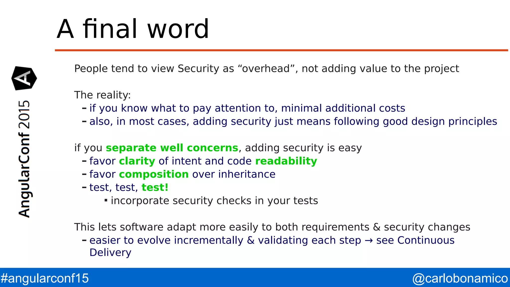 @carlobonamico#angularconf15 A final word People tend to view Security as “overhead”, not adding value to the project The reality: – if you know what to pay attention to, minimal additional costs – also, in most cases, adding security just means following good design principles if you separate well concerns, adding security is easy – favor clarity of intent and code readability – favor composition over inheritance – test, test, test!  incorporate security checks in your tests This lets software adapt more easily to both requirements & security changes – easier to evolve incrementally & validating each step → see Continuous Delivery 