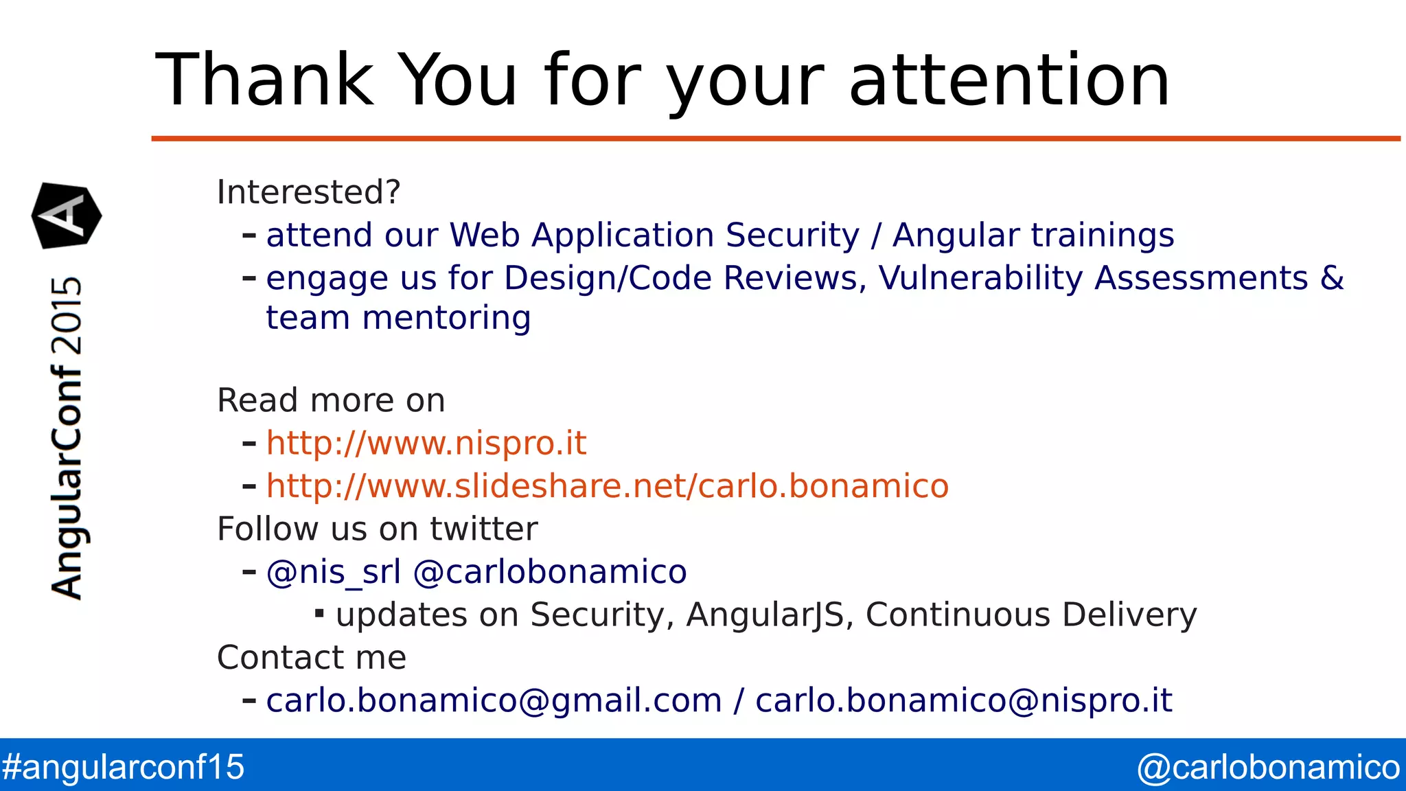 @carlobonamico#angularconf15 Thank You for your attention Interested? – attend our Web Application Security / Angular trainings – engage us for Design/Code Reviews, Vulnerability Assessments & team mentoring Read more on – http://www.nispro.it – http://www.slideshare.net/carlo.bonamico Follow us on twitter – @nis_srl @carlobonamico  updates on Security, AngularJS, Continuous Delivery Contact me – carlo.bonamico@gmail.com / carlo.bonamico@nispro.it 