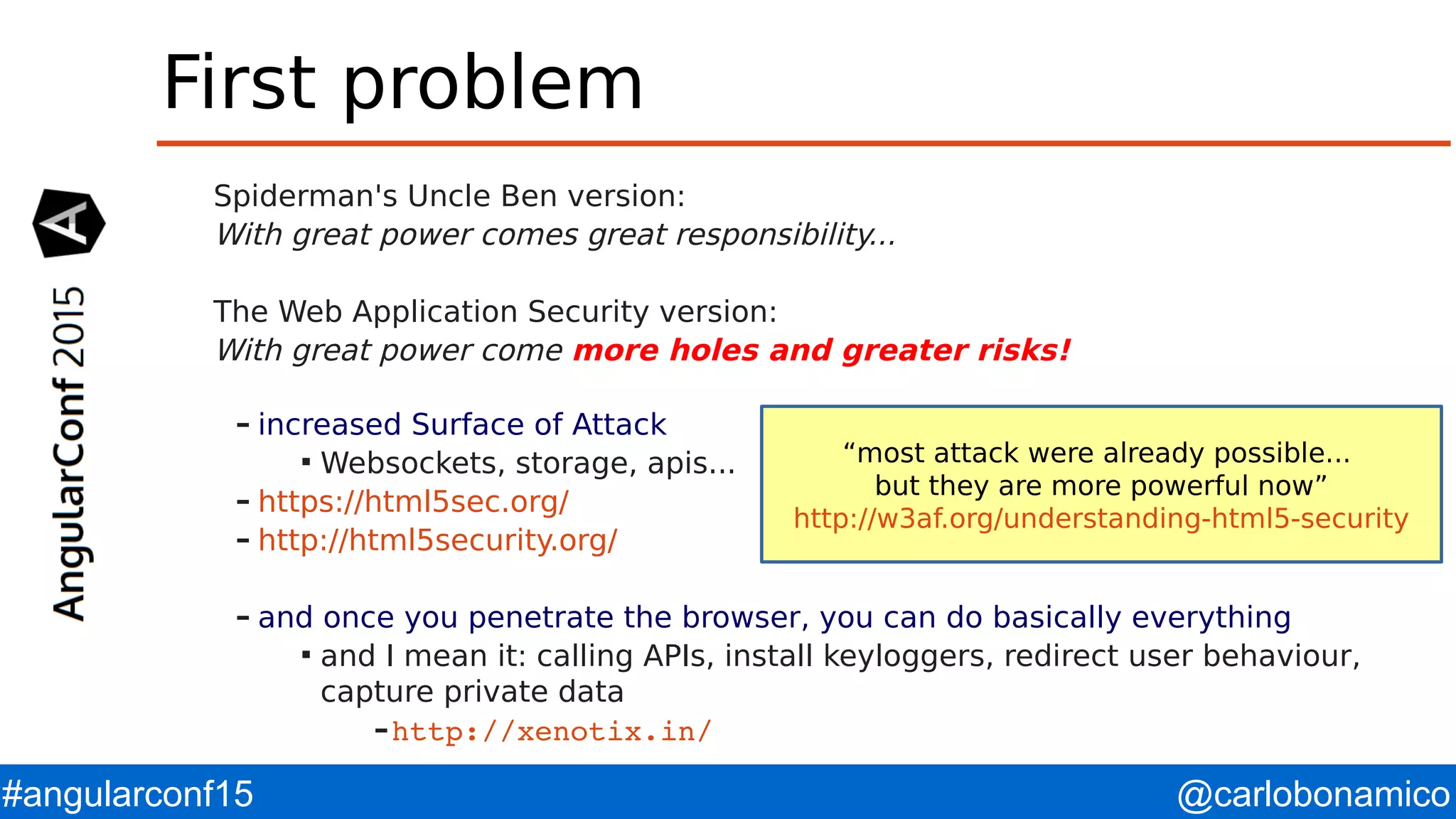 @carlobonamico#angularconf15 First problem Spiderman's Uncle Ben version: With great power comes great responsibility... The Web Application Security version: With great power come more holes and greater risks! – increased Surface of Attack  Websockets, storage, apis... – https://html5sec.org/ – http://html5security.org/ – and once you penetrate the browser, you can do basically everything  and I mean it: calling APIs, install keyloggers, redirect user behaviour, capture private data –http://xenotix.in/  “most attack were already possible... but they are more powerful now” http://w3af.org/understanding-html5-security 