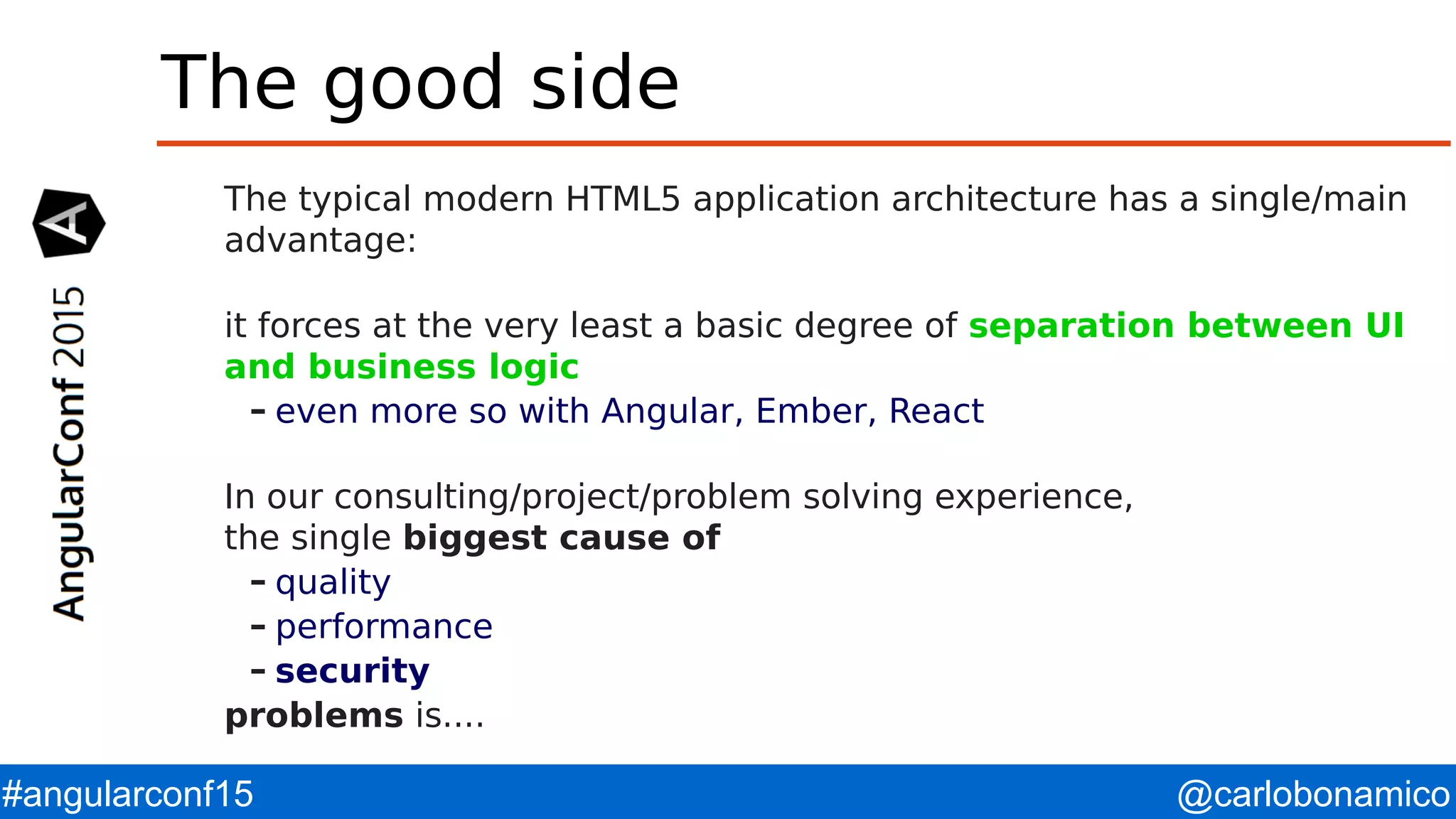 @carlobonamico#angularconf15 The good side The typical modern HTML5 application architecture has a single/main advantage: it forces at the very least a basic degree of separation between UI and business logic – even more so with Angular, Ember, React In our consulting/project/problem solving experience, the single biggest cause of – quality – performance – security problems is.... 