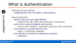 @carlobonamico#angularconf15
What is Authentication
Verifying the user identity
– independently from his profile / authorizations
Several elements:
– where valid users are listed (Realm)

internal, file, DB, LDAP, Active Directory, SSO Server
– what info is used to establish user identity

one or more “factors”: username, password, OTP, certificate...
– how identity is checked the first time

login → credentials validation
– how identity is checked on subsequent requests

validation
 